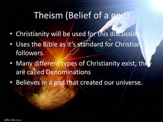 Theism (Belief of a god)
• Christianity will be used for this discussion.
• Uses the Bible as it’s standard for Christian
  followers.
• Many different types of Christianity exist, they
  are called Denominations.
• Believes in a god that created our universe.
 