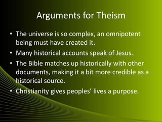 Arguments for Theism
• The universe is so complex, an omnipotent
  being must have created it.
• Many historical accounts speak of Jesus.
• The Bible matches up historically with other
  documents, making it a bit more credible as a
  historical source.
• Christianity gives peoples’ lives a purpose.
 