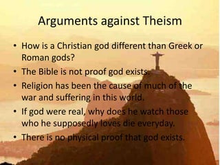 Arguments against Theism
• How is a Christian god different than Greek or
  Roman gods?
• The Bible is not proof god exists.
• Religion has been the cause of much of the
  war and suffering in this world.
• If god were real, why does he watch those
  who he supposedly loves die everyday.
• There is no physical proof that god exists.
 