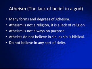 Atheism (The lack of belief in a god)
•   Many forms and degrees of Atheism.
•   Atheism is not a religion, it is a lack of religion.
•   Atheism is not always on purpose.
•   Atheists do not believe in sin, as sin is biblical.
•   Do not believe in any sort of deity.
 