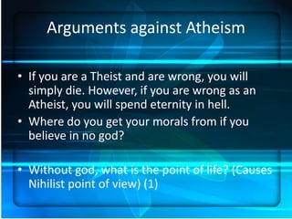 Arguments against Atheism

• If you are a Theist and are wrong, you will
  simply die. However, if you are wrong as an
  Atheist, you will spend eternity in hell.
• Where do you get your morals from if you
  believe in no god?

• Without god, what is the point of life? (Causes
  Nihilist point of view) (1)
 