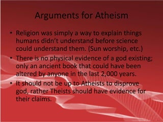 Arguments for Atheism
• Religion was simply a way to explain things
  humans didn’t understand before science
  could understand them. (Sun worship, etc.)
• There is no physical evidence of a god existing;
  only an ancient book that could have been
  altered by anyone in the last 2,000 years.
• It should not be up to Atheists to disprove
  god, rather Theists should have evidence for
  their claims.
 