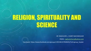 RELIGION, SPIRITUALITY AND
SCIENCE
BY: RAGHUVIR L. CHARY NACHINOLKAR
EMAIL: raghuvirchary@yahoo.com
Facebook: https://www.facebook.com/groups/1391581227830635/?ref=group_header
 
