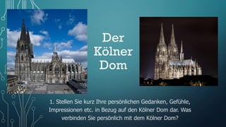 Der
Kölner
Dom
1. Stellen Sie kurz Ihre persönlichen Gedanken, Gefühle,
Impressionen etc. in Bezug auf den Kölner Dom dar. Was
verbinden Sie persönlich mit dem Kölner Dom?
 