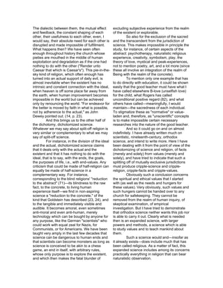 The dialectic between them, the mutual effect          excluding subjective experience from the realm
and feedback, the constant shaping of each             of the existent or explorable.
other, their usefulness to each other, even, I                   So also for the exclusion of the sacred
would say, their absolute need for each other is       and the transcendent from the jurisdiction of
disrupted and made impossible of fulfillment.          science. This makes impossible in principle the
What happens then? We have seen often                  study, for instance, of certain aspects of the
enough throughout history the church whose             abstract: psychotherapy, naturalistic religious
pieties are mouthed in the middle of human             experience, creativity, symbolism, play, the
exploitation and degradation as if the one had         theory of love, mystical and peak-experiences,
nothing to do with the other ("Render unto             not to mention poetry, art, and a lot more (since
Caesar that which is Caesar's"). This pie-in-the-      these all involve an integration of the realm of
sky kind of religion, which often enough has           Being with the realm of the concrete).
turned into an actual support of daily evil, is                  To mention only one example that has
almost inevitable when the existent has no             to do directly with education, it could be shown
intrinsic and constant connection with the ideal,      easily that the good teacher must have what I
when heaven is off some place far away from            have called elsewhere B-love (unselfish love)
the earth, when human improvement becomes              for the child, what Rogers has called
impossible in the world but can be achieved            unconditional positive regard (82), and what
only by renouncing the world. "For endeavor for        others have called—meaningfully, I would
the better is moved by faith in what is possible,      maintain—the sacredness of each individual.
not by adherence to the actual," as John               To stigmatize these as "normative" or value-
Dewey pointed out. (14, p. 23).                        laden and, therefore, as "unscientific" concepts
          And this brings us to the other half of      is to make impossible certain necessary
the dichotomy, dichotomized science.                   researches into the nature of the good teacher.
Whatever we may say about split-off religion is                  And so it could go on and on almost
very similar or complementary to what we may           indefinitely. I have already written much on
say of split-off science.                              scientistic, nineteenth-century, orthodox
          For instance, in the division of the ideal   science, and intend to write more. Here I have
and the actual, dichotomized science claims            been dealing with it from the point of view of the
that it deals only with the actual and the             dichotomizing of science and religion, of facts
existent and that it has nothing to do with the        (merely and solely) from values (merely and
ideal, that is to say, with the ends, the goals,       solely), and have tried to indicate that such a
the purposes of life, i.e., with end-values. Any       splitting off of mutually exclusive jurisdictions
criticism that could be made of half-religion can      must produce cripple-science and cripple-
equally be made of half-science in a                   religion, cripple-facts and cripple-values.
complementary way. For instance,                                 Obviously such a conclusion concerns
corresponding to the blind religions' "reduction       the spiritual and ethical values that I started
to the abstract" (71)—its blindness to the raw         with (as well as the needs and hungers for
fact, to the concrete, to living human                 these values). Very obviously, such values and
experience itself—we find in non-aspiring              such hungers cannot be handed over to any
science a "reduction to the concrete," of the          church for safekeeping. They cannot be
kind that Goldstein has described (23, 24), and        removed from the realm of human inquiry, of
to the tangible and immediately visible and            skeptical examination, of empirical
audible. It becomes amoral, even sometimes             investigation. But I have tried to demonstrate
anti-moral and even anti-human, merely                 that orthodox science neither wants this job nor
technology which can be bought by anyone for           is able to carry it out. Clearly what is needed
any purpose, like the German "scientists" who          then is an expanded science, with larger
could work with equal zeal for Nazis, for              powers and methods, a science which is able
Communists, or for Americans. We have been             to study values and to teach mankind about
taught very amply in the last few decades that         them.
science can be dangerous to human ends and                       Such a science would and—insofar as
that scientists can become monsters as long as         it already exists—does include much that has
science is conceived to be akin to a chess             been called religious. As a matter of fact, this
game, an end in itself, with arbitrary rules,          expanded science includes among its concerns
whose only purpose is to explore the existent,         practically everything in religion that can bear
and which then makes the fatal blunder of              naturalistic observation.
 