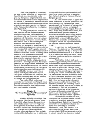 I think I may go so far as to say that if        on the codification and the communication of
we were to make a list of the key words which             this original mystic experience or revelation
have hitherto been considered to be the                   from the lonely prophet to the mass of human
property of organized religion and which were             beings in general.
considered to be entirely outside the jurisdiction                   But it has recently begun to appear that
of "science" of the older sort, we would find that        these "revelations" or mystical illuminations can
each and all of these words today are acquiring           be subsumed under the head of the "peak-
a perfectly naturalistic meaning, i.e., they are          experiences"[1] or "ecstasies" or "transcendent"
within the jurisdiction of scientific investigation.      experiences which are now being eagerly
(See Appendix A.)                                         investigated by many psychologists. That is to
         Let me try to say it in still another way.       say, it is very likely, indeed almost certain, that
One could say that the nineteenth-century                 these older reports, phrased in terms of
atheist had burnt down the house instead of               supernatural revelation, were, in fact, perfectly
remodeling it. He had thrown out the religious            natural, human peak-experiences of the kind
questions with the religious answers, because             that can easily be examined today, which,
he had to reject the religious answers. That is,          however, were phrased in terms of whatever
he turned his back on the whole religious                 conceptual, cultural, and linguistic framework
enterprise because organized religion                     the particular seer had available in his time
presented him with a set of answers which he              (Laski).
could not intellectually accept—which rested on                      In a word, we can study today what
no evidence which a self-respecting scientist             happened in the past and was then explainable
could swallow. But what the more sophisticated            in supernatural terms only. By so doing, we are
scientist is now in the process of learning is that       enabled to examine religion in all its facets and
though he must disagree with most of the                  in all its meanings in a way that makes it a part
answers to the religious questions which have             of science rather than something outside and
been given by organized religion, it is                   exclusive of it.
increasingly clear that the religious questions                      Also this kind of study leads us to
themselves—and religious quests, the religious            another very plausible hypothesis: to the extent
yearnings, the religious needs themselves—are             that all mystical or peak-experiences are the
perfectly respectable scientifically, that they are       same in their essence and have always been
rooted deep in human nature, that they can be             the same, all religions are the same in their
studied, described, examined in a scientific              essence and always have been the same. They
way, and that the churches were trying to                 should, therefore, come to agree in principle on
answer perfectly sound human questions.                   teaching that which is common to all of them,
Though the answers were not acceptable, the               i.e., whatever it is that peak-experiences teach
questions themselves were and are perfectly               in common (whatever is different about these
acceptable, and perfectly legitimate.                     illuminations can fairly be taken to be localisms
         As a matter of fact, contemporary                both in time and space, and are, therefore,
existential and humanistic psychologists would            peripheral, expendable, not essential). This
probably consider a person sick or abnormal in            something common, this something which is
an existential way if he were not concerned               left over after we peel away all the localisms, all
with these "religious" questions.                         the accidents of particular languages or
                                                          particular philosophies, all the ethnocentric
                Chapter III                               phrasings, all those elements which are not
 The "Core-Religious," or "Transcendent,"                 common, we may call the "core-religious
                Eperience                                 experience" or the "transcendent experience."
                                                                     To understand this better, we must
          The very beginning, the intrinsic core,         differentiate the prophets in general from the
the essence, the universal nucleus of every               organizers or legalists in general as
known high religion (unless Confucianism is               (abstracted) types. (I admit that the use of pure,
also called a religion) has been the private,             extreme types which do not really exist can
lonely, personal illumination, revelation, or             come close to the edge of caricature;
ecstasy of some acutely sensitive prophet or              nevertheless, I think it will help all of us in
seer. The high religions call themselves                  thinking through the problem we are here
revealed religions and each of them tends to              concerned with.)[2] The characteristic prophet
rest its validity, its function, and its right to exist   is a lonely man who has discovered his truth
 