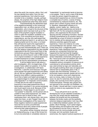about the world, the cosmos, ethics, God, and          "materialistic" or mechanistic tends to become
his own identity from within, from his own             a non-peaker. That is, such a view of life tends
personal experiences, from what he would               to make the person regard his peak-and
consider to be a revelation. Usually, perhaps          transcendent experiences as a kind of insanity,
always, the prophets of the high religions have        a complete loss of control, a sense of being
had these experiences when they were alone.            overwhelmed by irrational emotions, etc. The
           Characteristically the abstraction-type     person who is afraid of going insane and who
of the legalist-ecclesiastic is the conserving         is, therefore, desperately hanging on to
organization man, an officer and arm of the            stability, control, reality, etc., seems to be
organization, who is loyal to the structure of the     frightened by peak-experiences and tends to
organization which has been built up on the            fight them off. For the compulsive-obsessive
basis of the prophet's original revelation in          person, who organizes his life around the
order to make the revelation available to the          denying and the controlling of emotion, the fear
masses. From everything we know about                  of being overwhelmed by an emotion (which is
organizations, we may very well expect that            interpreted as a loss of control) is enough for
people will become loyal to it, as well as to the      him to mobilize all his stamping-out and
original prophet and to his vision; or at least        defensive activities against the peak-
they will become loyal to the organization's           experience. I have one instance of a very
version of the prophet's vision. I may go so far       convinced Marxian who denied—that is, who
as to say that characteristically (and I mean not      turned away from—a legitimate peak-
only the religious organizations but also parallel     experience, finally classifying it as some kind of
organizations like the Communist Party or like         peculiar but unimportant thing that had
revolutionary groups) these organizations can          happened but that had best be forgotten
be seen as a kind of punch card or IBM version         because this experience conflicted with her
of an original revelation or mystical experience       whole materialistic mechanistic philosophy of
or peak-experience to make it suitable for             life. I have found a few non-peakers who were
group use and for administrative convenience.          ultra-scientific, that is, who espoused the
           It will be helpful here to talk about a     nineteenth-century conception of science as an
pilot investigation, still in its beginnings, of the   unemotional or anti-emotional activity which
people I have called non-peakers. In my first          was ruled entirely by logic and rationality and
investigations, in collaboration with Gene             who thought anything which was not logical and
Nameche, I used this word because I thought            rational had no respectable place in life. (I
some people had peak experiences and others            suspect also that extremely "practical," i.e.,
did not. But as I gathered information, and as I       exclusively means-oriented, people will turn out
became more skillful in asking questions, I            to be non-peakers, since such experiences
found that a higher and higher percentage of           earn no money, bake no bread, and chop no
my subjects began to report peak-experiences.          wood. So also for extremely other-directed
(See Appendix F on rhapsodic communication.            people, who scarcely know what is going on
) I finally fell into the habit of expecting           inside themselves. Perhaps also people who
everyone to have peak-experiences and of               are reduced to the concrete a la Goldstein, etc.
being rather surprised if I ran across somebody        etc.) Finally, I should add that, in some cases, I
who could report none at all. Because of this          could not come to any explanation for non-
experience, I finally began to use the word            peaking.
"non-peaker" to describe, not the person who is                  If you will permit me to use this
unable to have peak-experiences, but rather            developing but not yet validated vocabulary, I
the person who is afraid of them, who                  may then say simply that the relationship
suppresses them, who denies them, who turns            between the prophet and the ecclesiastic,
away from them, or who "forgets" them. My              between the lonely mystic and the (perfectly
preliminary investigations of the reasons for          extreme) religious-organization man may often
these negative reactions to peak-experiences           be a relationship between peaker and non-
have led me to some (unconfirmed)                      peaker. Much theology, much verbal religion
impressions about why certain kinds of people          through history and throughout the world, can
renounce their peak-experiences.                       be considered to be the more or less vain
           Any person whose character structure        efforts to put into communicable words and
(or Weltanschauung, or way of life) forces him         formulae, and into symbolic rituals and
to try to be extremely or completely rational or       ceremonies, the original mystical experience of
 