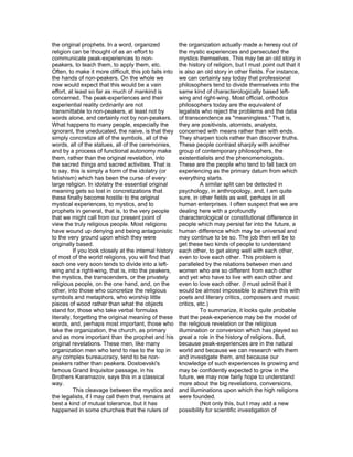 the original prophets. In a word, organized              the organization actually made a heresy out of
religion can be thought of as an effort to               the mystic experiences and persecuted the
communicate peak-experiences to non-                     mystics themselves. This may be an old story in
peakers, to teach them, to apply them, etc.              the history of religion, but I must point out that it
Often, to make it more difficult, this job falls into    is also an old story in other fields. For instance,
the hands of non-peakers. On the whole we                we can certainly say today that professional
now would expect that this would be a vain               philosophers tend to divide themselves into the
effort, at least so far as much of mankind is            same kind of characterologically based left-
concerned. The peak-experiences and their                wing and right-wing. Most official, orthodox
experiential reality ordinarily are not                  philosophers today are the equivalent of
transmittable to non-peakers, at least not by            legalists who reject the problems and the data
words alone, and certainly not by non-peakers.           of transcendence as "meaningless." That is,
What happens to many people, especially the              they are positivists, atomists, analysts,
ignorant, the uneducated, the naive, is that they        concerned with means rather than with ends.
simply concretize all of the symbols, all of the         They sharpen tools rather than discover truths.
words, all of the statues, all of the ceremonies,        These people contrast sharply with another
and by a process of functional autonomy make             group of contemporary philosophers, the
them, rather than the original revelation, into          existentialists and the phenomenologists.
the sacred things and sacred activities. That is         These are the people who tend to fall back on
to say, this is simply a form of the idolatry (or        experiencing as the primary datum from which
fetishism) which has been the curse of every             everything starts.
large religion. In idolatry the essential original                 A similar split can be detected in
meaning gets so lost in concretizations that             psychology, in anthropology, and, I am quite
these finally become hostile to the original             sure, in other fields as well, perhaps in all
mystical experiences, to mystics, and to                 human enterprises. I often suspect that we are
prophets in general, that is, to the very people         dealing here with a profoundly
that we might call from our present point of             characterological or constitutional difference in
view the truly religious people. Most religions          people which may persist far into the future, a
have wound up denying and being antagonistic             human difference which may be universal and
to the very ground upon which they were                  may continue to be so. The job then will be to
originally based.                                        get these two kinds of people to understand
           If you look closely at the internal history   each other, to get along well with each other,
of most of the world religions, you will find that       even to love each other. This problem is
each one very soon tends to divide into a left-          paralleled by the relations between men and
wing and a right-wing, that is, into the peakers,        women who are so different from each other
the mystics, the transcenders, or the privately          and yet who have to live with each other and
religious people, on the one hand, and, on the           even to love each other. (I must admit that it
other, into those who concretize the religious           would be almost impossible to achieve this with
symbols and metaphors, who worship little                poets and literary critics, composers and music
pieces of wood rather than what the objects              critics, etc.)
stand for, those who take verbal formulas                          To summarize, it looks quite probable
literally, forgetting the original meaning of these      that the peak-experience may be the model of
words, and, perhaps most important, those who            the religious revelation or the religious
take the organization, the church, as primary            illumination or conversion which has played so
and as more important than the prophet and his           great a role in the history of religions. But,
original revelations. These men, like many               because peak-experiences are in the natural
organization men who tend to rise to the top in          world and because we can research with them
any complex bureaucracy, tend to be non-                 and investigate them, and because our
peakers rather than peakers. Dostoevski's                knowledge of such experiences is growing and
famous Grand Inquisitor passage, in his                  may be confidently expected to grow in the
Brothers Karamazov, says this in a classical             future, we may now fairly hope to understand
way.                                                     more about the big revelations, conversions,
           This cleavage between the mystics and         and illuminations upon which the high religions
the legalists, if I may call them that, remains at       were founded.
best a kind of mutual tolerance, but it has                        (Not only this, but I may add a new
happened in some churches that the rulers of             possibility for scientific investigation of
 