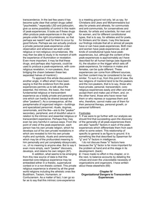 transcendence. In the last few years it has            is a meeting ground not only, let us say, for
become quite clear that certain drugs called           Christians and Jews and Mohammedans but
"psychedelic," especially LSD and psilocybin,          also for priests and atheists, for communists
give us some possibility of control in this realm      and anti-communists, for conservatives and
of peak-experiences. It looks as if these drugs        liberals, for artists and scientists, for men and
often produce peak-experiences in the right            for women, and for different constitutional
people under the right circumstances, so that          types, that is to say, for athletes and for poets,
perhaps we needn't wait for them to occur by           for thinkers and for doers. I say this because
good fortune. Perhaps we can actually produce          our findings indicate that all or almost all people
a private personal peak-experience under               have or can have peak-experiences. Both men
observation and whenever we wish under                 and women have peak-experiences, and all
religious or non-religious circumstances. We           kinds of constitutional types have peak-
may then be able to study in its moment of birth       experiences, but, although the content of the
the experience of illumination or revelation.          peak-experiences is approximately as I have
Even more important, it may be that these              described for all human beings (see Appendix
drugs, and perhaps also hypnosis, could be             A), the situation or the trigger which sets off
used to produce a peak-experience, with core-          peak-experience, for instance in males and
religious revelation, in non-peakers, thus             females, can be quite different. These
bridging the chasm between these two                   experiences can come from different sources,
separated halves of mankind.)                          but their content may be considered to be very
          To approach this whole discussion from       similar. To sum it up, from this point of view, the
another angle, in effect what I have been              two religions of mankind tend to be the peakers
saying is that the evidence from the peak-             and the non-peakers, that is to say, those who
experiences permits us to talk about the               have private, personal, transcendent, core-
essential, the intrinsic, the basic, the most          religious experiences easily and often and who
fundamental religious or transcendent                  accept them and make use of them, and, on
experience as a totally private and personal           the other hand, those who have never had
one which can hardly be shared (except with            them or who repress or suppress them and
other "peakers"). As a consequence, all the            who, therefore, cannot make use of them for
paraphernalia of organized religion—buildings          their personal therapy, personal growth, or
and specialized personnel, rituals, dogmas,            personal fulfillment.
ceremonials, and the like—are to the "peaker"
secondary, peripheral, and of doubtful value in        Footnotes
relation to the intrinsic and essential religious or   1. If we were to go further with our analysis we
transcendent experience. Perhaps they may              should find that succeeding upon the discovery
even be very harmful in various ways. From the         of the generality of all peak-experiences there
point of view of the peak-experiencer, each            are also "specific" factors in each of the peak-
person has his own private religion, which he          experiences which differentiate them from each
develops out of his own private revelations in         other to some extent. This relationship of
which are revealed to him his own private              specific to general is as figure to ground. It is
myths and symbols, rituals and ceremonials,            something like that described by Spearman for
which may be of the profoundest meaning to             "g" and "s" factors in intelligence.
him personally and yet completely idiosyncratic,          I do not discuss these "s" factors here
i.e., of no meaning to anyone else. But to say it      because the "g" factor is far more important for
even more simply, each "peaker" discovers,             the problem at hand and at this stage in its
develops, and retains his own religion (87).           development. (back)
          In addition, what seems to be emerging       2. I have made no effort in this chapter, or in
from this new source of data is that this              the next, to balance accounts by detailing the
essential core-religious experience may be             virtues and even the unavoidable necessity of
embedded either in a theistic, supernatural            organizations and organizers. I have written
context or in a non-theistic context. This private     about these elsewhere (69)
religious experience is shared by all the great
world religions including the atheistic ones like                       Chapter IV
Buddhism, Taoism, Humanism, or                           Organizational Dangers to Transcendent
Confucianism. As a matter of fact, I can go so                        Experiences
far as to say that this intrinsic core-experience
 