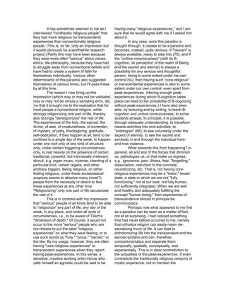 It has sometimes seemed to me as I           having many "religious experiences," and I am
interviewed "nontheistic religious people" that        sure that he would agree with me if I asked him
they had more religious (or transcendent)              about it.
experiences than conventionally religious                        In any case, once this paradox is
people. (This is, so far, only an impression but       thought through, it ceases to be a paradox and
it would obviously be a worthwhile research            becomes, instead, quite obvious. If "heaven" is
project.) Partly this may have been because            always available, ready to step into (70), and if
they were more often "serious" about values,           the "unitive consciousness" (with its B-
ethics, life-philosophy, because they have had         cognition, its perception of the realm of Being
to struggle away from conventional beliefs and         and the sacred and eternal) is always a
have had to create a system of faith for               possibility for any serious and thoughtful
themselves individually. Various other                 person, being to some extent under his own
determinants of this paradox also suggested            control (54), then having such "core-religious"
themselves at various times, but I'll pass these       or transcendental experiences is also to some
by at this time.                                       extent under our own control, even apart from
          The reason I now bring up this               peak-experiences. (Having enough peak-
impression (which may or may not be validated,         experiences during which B-cognition takes
may or may not be simply a sampling error, etc.        place can lead to the probability of B-cognizing
) is that it brought me to the realization that for    without peak-experiences.) I have also been
most people a conventional religion, while             able, by lecturing and by writing, to teach B-
strongly religionizing one part of life, thereby       cognition and unitive consciousness, to some
also strongly "dereligionizes" the rest of life.       students at least. In principle, it is possible,
The experiences of the holy, the sacred, the           through adequate understanding, to transform
divine, of awe, of creatureliness, of surrender,       means-activities into end-activities, to
of mystery, of piety, thanksgiving, gratitude,         "ontologize" (66); to see voluntarily under the
self-dedication, if they happen at all, tend to be     aspect of eternity, to see the sacred and
confined to a single day of the week, to happen        symbolic in and through the individual here-
under one roof only of one kind of structure           and-now instance.
only, under certain triggering circumstances                     What prevents this from happening? In
only, to rest heavily on the presence of certain       general, all and any of the forces that diminish
traditional, powerful, but intrinsically irrelevant,   us, pathologize us, or that make us regress,
stimuli, e.g. organ music, incense, chanting of a      e.g., ignorance, pain, illness, fear, "forgetting,"
particular kind, certain regalia, and other            dissociation, reduction to the concrete,
arbitrary triggers. Being religious, or rather         neuroticizing, etc. That is, not having core-
feeling religious, under these ecclesiastical          religious experiences may be a "lower," lesser
auspices seems to absolve many (most?)                 state, a state in which we are not "fully
people from the necessity or desire to feel            functioning," not at our best, not fully human,
these experiences at any other time.                   not sufficiently integrated. When we are well
"Religionizing" only one part of life secularizes      and healthy and adequately fulfilling the
the rest of it.                                        concept "human being," then experiences of
          This is in contrast with my impression       transcendence should in principle be
that "serious" people of all kinds tend to be able     commonplace.
to "religionize" any part of life, any day of the                Perhaps now what appeared to me first
week, in any place, and under all sorts of             as a paradox can be seen as a matter of fact,
circumstances, i.e., to be aware of Tillich's          not at all surprising. I had noticed something
"dimension of depth." Of course, it would not          that had never before occurred to me, namely
occur to the more "serious" people who are             that orthodox religion can easily mean de-
non-theists to put the label "religious                sacralizing much of life. It can lead to
experiences" on what they were feeling, or to          dichotomizing life into the transcendent and the
use such words as "holy," "pious," "sacred," or        secular-profane and can, therefore,
the like. By my usage, however, they are often         compartmentalize and separate them
having "core-religious experiences" or                 temporally, spatially, conceptually, and
transcendent experiences when they report              experientially. This is in clear contradiction to
having peak-experiences. In this sense, a              the actualities of the peak-experiences. It even
sensitive, creative working artist I know who          contradicts the traditionally religious versions of
calls himself an agnostic could be said to be          mystic experience, not to mention the
 