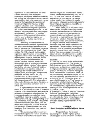experiences of satori, of Nirvana, and other           inherited religion and who have then created
Eastern versions of peak-and mystic                    one for themselves (whether they call it that or
experiences. All of these agree that the sacred        not). Or, to be more cautious, this is what
and profane, the religious and secular, are not        seems to occur in my sample, i.e., mostly
separated from each other. Apparently it is one        college people. It is a problem not only for
danger of the legalistic and organizational            conservative religious organizations but also for
versions of religion that they may tend to             liberal religious organizations, indeed for any
suppress naturalistic peak-, transcendent,             organization of any kind.
mystical, or other core-religious experiences                    And it will be just as true for educators
and to make them less likely to occur, i.e., the       when they will finally be forced to try to teach
degree of religious organization may correlate         spirituality and transcendence. Education for
negatively with the frequency of "religious"           patriotism in this country has been terribly
experiences.[1] Conventional religions may             disappointing to most profoundly patriotic
even be used as defenses against and                   Americans, so much so that just these people
resistances to the shaking experiences of              are apt to be called un-American. Rituals,
transcendence.                                         ceremonies, words, formulae may touch some,
          There may also be another such               but they do not touch many unless their
inverse relationship—between organizationism           meanings have been deeply understood and
and religious transcendent experiencing—at             experienced. Clearly the aim of education in
least for some people. (For however many this          this realm must be phrased in terms of inner,
may be, it is a possible danger for all. ) If we       subjective experiences in each individual.
contrast the vivid, poignant, shaking, peak-           Unless these experiences are known to have
experience type of religious or transcendent           occurred, value-education cannot be said to
experience, which I have been describing, with         have succeeded in reaching its true goal.[2]
the thoughtless, habitual, reflex-like, absent-
minded, automatic responses which are                  Footnotes
dubbed "religious" by many people (only                1. I have just run across similar statements in
because they occur in familiar circumstances           Jung's autobiography (35). "The arch sin of
semantically labeled "religious"), then we are         faith, it seemed to me, was that it forestalled
faced with a universal, "existential" problem.         experience... and confirmed my conviction that
Familiarization and repetition produces a              in religious matters only experience counted"
lowering of the intensity and richness of              (p.92). "I am of course aware that theologians
consciousness, even though it also produces            are in a more difficult situation than others. On
preference, security, comfort, etc. (55).              the one hand they are closer to religion, but on
Familiarization, in a word, makes it                   the other hand they are more bound by church
unnecessary to attend, to think, to feel, to live      and dogma" (p. 94). (I hope that we are all
fully, to experience richly. This is true not only     aware that it is easier to be "Pure" outside an
in the realm of religion but also in the realms of     organization, whether religious, Political,
music, art, architecture, patriotism, even in          economic, or, for that matter scientific. And yet
nature itself.                                         we cannot do without organizations. Perhaps
          If organized religion has any ultimate       one day we shall invent organizations that do
effects at all, it is through its power to shake the   not "freeze"?) (back)
individual in his deepest insides. Words can be        2. The whole of Chapter 1. "Religion Versus the
repeated mindlessly and without touching the           Religious," (and especially the last two
intrapersonal depths, no matter how true or            paragraphs) in John Dewey's A Common Faith
beautiful their meaning, so also for symbolic          are relevant to the theme of this chapter. As a
actions of any kind, e.g., saluting the flag, or for   matter of fact, the whole of Dewey's book
any ceremonies, rituals, or myths. They can be         should be read by anyone interested in my
extremely important in their effects upon the          theses.
person and, through him, upon the world. But
this is true only if he experiences them, truly                        Chapter V
lives them. Only then do they have meaning             Hope, Skepticism, and Man's Higher Nature
and effect.
          This is probably another reason why                  The point of view that is rapidly
transcendent experiences seem to occur more            developing now—that the highest spiritual
frequently in people who have rejected their           values appear to have naturalistic sanctions
 