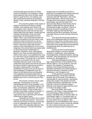 and that supernatural sanctions for these           progress was an inevitable by-product of
values are, therefore, not necessary—raises         advances in knowledge of the natural world and
some questions which have not been raised           in the technological by-products of these
before in quite this form. For instance, why        advances died with World War I, with Freud,
were supernatural sanctions for goodness,           with the depression, with the atom bomb.
altruism, virtue, and love necessary in the first   Perhaps even more shaking, certainly for the
place?                                              psychologist, has been the recent (61)
         Of course the question of the origins of   discovery that affluence itself throws into the
religions as sanctions for ethics is terribly       clearest, coldest light the spiritual, ethical,
complex, and I certainly don't intend to be         philosophical hunger of mankind. (This is so
casual about it here. However, I can contribute     because striving for something one lacks
one additional point which we can see more          inevitably makes one feel that life has a
clearly today than ever before, namely that one     meaning and that life is worthwhile. But when
important characteristic of the new "third"         one lacks nothing, and has nothing to strive for,
psychology is its demonstration of man's            then...?)
"higher nature." As we look back through the                 Thus we have the peculiar situation in
religious conceptions of human nature—and           which many intellectuals today find themselves
indeed we need not look back so very far            skeptical in every sense, but fully aware of the
because the same doctrine can be found in           yearning for a faith or a belief of some kind and
Freud—it becomes crystal clear that any             aware also of the terrible spiritual (and political)
doctrine of the innate depravity of man or any      consequences when this yearning has no
maligning of his animal nature very easily leads    satisfaction.[2]
to some extra-human interpretation of                        And so we have a new language to
goodness, saintliness, virtue, self-sacrifice,      describe the situation, words like anomie,
altruism, etc. If they can't be explained from      anhedonia, rootlessness, value pathology,
within human nature—and explained they must         meaninglessness, existential boredom, spiritual
be—then they must be explained from outside         starvation, other-directedness, the neuroses of
of human nature. The worse man is, the poorer       success, etc. (See Appendix E.)
a thing he is conceived to be, the more                      Most psychotherapists would agree
necessary becomes a god. It can also be             that a large proportion of the population of all
understood more clearly now that one source of      affluent nations—not only America—are now
the decay of belief in supernatural sanctions       caught in this situation of valuelessness,
has been increasing faith in the higher             although most of these therapists are still
possibilities of human nature (on the basis of      speaking superficially and symptomatically of
new knowledge).[1] Explanation from the             character neuroses, immaturity, juvenile
natural is more parsimonious and therefore          delinquency, over-indulgence, etc.
more satisfying to educated people than is                   A new approach to psychotherapy,
explanation from the supernatural. The latter is    existential therapy, is evolving to meet this
therefore apt to be an inverse function of the      situation. But on the whole, since therapy is
former.                                             impracticable for mass purposes, most people
         This process, however, has its costs;      simply stay caught in the situation and lead
especially, I would guess, for the less             privately and publicly miserable lives. A small
sophisticated portions of the population, or at     proportion "returns to traditional religion,"
any rate for the more orthodoxly religious. For     although most observers agree that this return
them, as Dostoevsky, Nietzsche, and others          is not apt to be deeply rooted.
realized very clearly, "If God is dead, then                 But some others, still a small
anything is permitted, anything is possible." If    proportion, are finding in newly available hints
the only sanction for "spiritual" values is         from psychology another possibility of a
supernatural, then undermining this sanction        positive, naturalistic faith, a "common faith" as
undermines all higher values.                       John Dewey called it, a "humanistic faith" as
         Especially has this been true in recent    Erich Fromm called it, humanistic psychology
decades, as positivistic science—which is for       as many others are now calling it. (See
many the only theory of science—proved also         Appendix B.) As John MacMurray said, "Now is
to be an inadequate source of ethics and            the point in history at which it becomes possible
values. Faith in the rationalist millennium has     for man to adopt consciously as his own
also been destroyed. The faith that ethical         purpose the purpose which is already inherent
 
