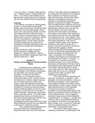 in his own nature."— Quoted in Man and God,          sciences. They stress rational knowledge and
ed. V. Gollancz (Boston: Houghton Mifflin Co.,       are uneasy with the irrational, the anti-rational,
1951), p. 49. There is even a weekly journal,        the non-rational, as if Freud and Jung and
Manas, which could be said to be an organ for        Adler had never lived. So they know nothing
this new kind of faith and this new psychology.      officially of a subrational unconscious, of
                                                     repression, or of defensive processes in
Footnotes                                            general, of resistances to insight, of impulses
1. For instance, my studies of "self-actualizing     which are determinants of behavior and yet are
people" i.e., fully evolved and developed            unknown to the person himself. Like positivistic
people, make it clear that human beings at their psychologists, they feel much more at home
best are far more admirable (godlike, heroic,        with the cognitive than they do with the
great, divine, awe-inspiring, lovable, etc.) than    emotional and the impulsive and volitional.
ever before conceived, in their own proper           They make no basic place in their systems for
nature. There is no need to add a non-natural        the mysterious, the unknown, the unknowable,
determinant to account for saintliness, heroism, the dangerous-to-know, or the ineffable. They
altruism, transcendence, creativeness, etc.          pass by entirely the old, rich literature based on
Throughout history, human nature has been            the mystical experiences. They have no
sold short primarily because of the lack of          systematic place for goals, ends, yearnings,
knowledge of the higher possibilities of man, of aspirations, and hopes, let alone will or
how far he can develop when permitted to.            purpose. They don't know what to do with the
(back)                                               experiential, the subjective, and the
2. See the February, 1950, issue of the              phenomenological that the existentialists stress
Partisan Review on "Religion and the                 so much, as do also the psychotherapists The
Intellectuals." See also Franklin L. Baumer,         inexact, the illogical, the metaphorical, the
Religion and the Rise of Skepticism (New York: mythic, the symbolic, the contradictory or
Harcourt, Brace & Co., 1960).                        conflicted, the ambiguous, the ambivalent are
                                                     all considered to be "lower" or "not good," i.e.,
                      Chapter VI                     something to be "improved" toward pure
Science and the Religious Liberals and Non- rationality and logic. It is not yet understood
                        Theists                      that they are characteristic of the human being
                                                     at his highest levels of development as well as
          Nineteenth-century objectivistic, value- at his lowest, and that they can be valued,
free science has finally proven to be also a         used, loved, built upon, rather than just being
poor foundation for the atheists, the agnostics, swept under the rug. Nor is it sufficiently
the rationalists, the humanists, and other           recognized that "good" as well as "bad"
nontheists, as well as for the "liberal"             impulses can be repressed.
religionists, e.g., the Unitarians and the                     This is also true for the experiences of
Universalists. Both of them, orthodox science        surrender, of reverence, of devotion, of self-
and liberal and non-theistic religion, leave out     dedication, of humility and oblation, of awe and
too much that is precious to most human              the feeling of smallness. These experiences,
beings. In their revolt against the organized,       which organized religions have always tried to
institutionalized churches, they have unwittingly make possible, are also common enough in the
accepted the immature and naive dichotomy            peak-experiences and in the B-cognitions,
between traditional religion (as the only carrier    including even impulses to kneeling, to
of values), on one hand, and, on the other, a        prostration, and to something like worship. But
totally mechanistic, reductionistic, objectivistic, these are all missing from the non-theisms and
neutral, value-free science. To this day, liberal    from the liberal theisms. This is of especial
religionists rest heavily, even exclusively, on      importance today because of the widespread
the natural sciences which seem to them to be "valuelessness" in our society, i.e., people have
somehow more "scientific" than the                   nothing to admire, to sacrifice themselves for,
psychological sciences upon which they should to surrender to, to die for.[1] This gap calls for
base themselves but which they use almost not filling. Perhaps, even, it may be an "instinctoid"
at all (except in positivistic versions).            need. Any ontopsychology or any religion, it
          Thus, average, liberal religionists try to would seem, must satisfy this need.
rest all their efforts on knowledge of the                     The result? A rather bleak, boring,
impersonal world rather than on the personal         unexciting, unemotional, cool philosophy of life
 