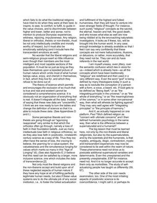 which fails to do what the traditional religions         and fulfillment of the highest and fullest
have tried to do when they were at their best, to        humanness, then they will have to venture into
inspire, to awe, to comfort, to fulfill, to guide in     even stranger fields of thought. For instance,
the value choices, and to discriminate between           such purely "religious" concepts as the sacred,
higher and lower, better and worse, not to               the eternal, heaven and hell, the good death,
mention to produce Dionysiac experiences,                and who knows what else as well are now
wildness, rejoicing, impulsiveness. Any religion,        being nibbled at by the encroaching naturalistic
liberal or orthodox, theistic or non-theistic, must      investigators. It looks as if these, too, will be
be not only intellectually credible and morally          brought into the human world. In any case,
worthy of respect, but it must also be                   enough knowledge is already available so that I
emotionally satisfying (and I include here the           feel I can say very confidently that these
transcendent emotions as well).                          concepts are not mere hallucinations, illusions,
          No wonder that the liberal religions and       or delusions, or rather, more accurately, that
semi-religious groups exert so little influence          they need not be. They can and do have
even though their members are the most                   referents in the real world.
intelligent and most capable sections of the                      I am myself uneasy, even jittery, over
population. It must be so just as long as they           the semantic confusion which lies in store for
base themselves upon a lopsided picture of               us—indeed which is already here—as all the
human nature which omits most of what human              concepts which have been traditionally
beings value, enjoy, and cherish in themselves,          "religious" are redefined and then used in a
in fact, which they live for, and which they             very different way. Even the word "god" is being
refuse to be done out of.                                defined by many theologians today in such a
          The theory of science which permits            way as to exclude the conception of a person
and encourages the exclusion of so much that             with a form, a voice, a beard, etc. If God gets to
is true and real and existent cannot be                  be defined as "Being itself," or as "the
considered a comprehensive science. It is                integrating principle in the universe," or as "the
obviously not an organization of everything that         whole of everything," or as "the meaningfulness
is real. It doesn't integrate all the data. Instead      of the cosmos," or in some other non-personal
of saying that these new data are "unscientific,"        way, then what will atheists be fighting against?
I think we are now ready to turn the tables and          They may very well agree with "integrating
change the definition of science so that it is           principles" or "the principle of harmony."
able to include these data. (See Appendixes D                     And if, as actually happened on one
and I.)                                                  platform, Paul Tillich defined religion as
          Some perceptive liberals and non-              "concern with ultimate concerns" and I then
theists are going through an "agonizing                  defined humanistic psychology in the same
reappraisal" very similar to that which the              way, then what is the difference between a
orthodox often go through, namely a loss of              supernaturalist and a humanist?
faith in their foundation beliefs. Just as many                   The big lesson that must be learned
intellectuals lose faith in religious orthodoxy, so      here, not only by the non-theists and liberal
do they also lose faith in positivistic, nineteenth-     religionists, but also by the supernaturalists,
century science as a way of life. Thus they too          and by the scientists and the humanists, is that
often have the sense of loss, the craving to             mystery, ambiguity, illogic, contradiction, mystic
believe, the yearning for a value-system, the            and transcendent experiences may now be
valuelessness and the simultaneous longing for           considered to lie well within the realm of nature.
values which marks so many in this "Age of               These phenomena need not drive us to
Longing" (6). (See also Appendix E.) I believe           postulate additional supernatural variables and
that this need can be satisfied by a larger, more        determinants. Even the unexplained and the
inclusive science, one which includes the data           presently unexplainable, ESP for instance,
of transcendence.[2]                                     need not. And it is no longer accurate to accept
          Not only must the liberal religions and        them only as morbidities. The study of self-
the non-theisms accept and build upon all of             actualizing people has taught us differently (59,
these neglected aspects of human nature if               67).
they have any hope at all of fulfilling perfectly                 The other side of the coin needs
legitimate human needs, but also if these value          examination, too. One of the most irritating
systems are to do the ultimate job of any social         aspects of positivistic science is its
institution, i.e., to foster the fullest actualization   overconfidence, I might call it, or perhaps its
 