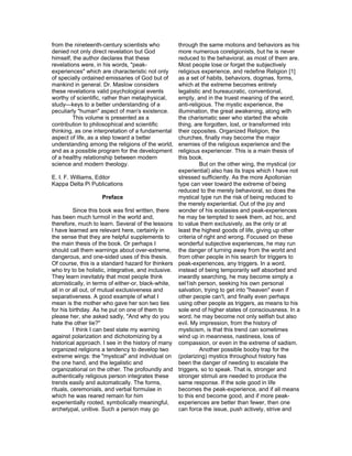 from the nineteenth-century scientists who          through the same motions and behaviors as his
denied not only direct revelation but God           more numerous coreligionists, but he is never
himself, the author declares that these             reduced to the behavioral, as most of them are.
revelations were, in his words, "peak-              Most people lose or forget the subjectively
experiences" which are characteristic not only      religious experience, and redefine Religion [1]
of specially ordained emissaries of God but of      as a set of habits, behaviors, dogmas, forms,
mankind in general. Dr. Maslow considers            which at the extreme becomes entirely
these revelations valid psychological events        legalistic and bureaucratic, conventional,
worthy of scientific, rather than metaphysical,     empty, and in the truest meaning of the word,
study—keys to a better understanding of a           anti-religious. The mystic experience, the
peculiarly "human" aspect of man's existence.       illumination, the great awakening, along with
         This volume is presented as a              the charismatic seer who started the whole
contribution to philosophical and scientific        thing, are forgotten, lost, or transformed into
thinking, as one interpretation of a fundamental    their opposites. Organized Religion, the
aspect of life, as a step toward a better           churches, finally may become the major
understanding among the religions of the world,     enemies of the religious experience and the
and as a possible program for the development       religious experiencer. This is a main thesis of
of a healthy relationship between modern            this book.
science and modern theology.                                  But on the other wing, the mystical (or
                                                    experiential) also has its traps which I have not
E. I. F. Williams, Editor                           stressed sufficiently. As the more Apollonian
Kappa Delta Pi Publications                         type can veer toward the extreme of being
                                                    reduced to the merely behavioral, so does the
                       Preface                      mystical type run the risk of being reduced to
                                                    the merely experiential. Out of the joy and
          Since this book was first written, there  wonder of his ecstasies and peak-experiences
has been much turmoil in the world and,             he may be tempted to seek them, ad hoc, and
therefore, much to learn. Several of the lessons to value them exclusively, as the only or at
I have learned are relevant here, certainly in      least the highest goods of life, giving up other
the sense that they are helpful supplements to      criteria of right and wrong. Focused on these
the main thesis of the book. Or perhaps I           wonderful subjective experiences, he may run
should call them warnings about over-extreme, the danger of turning away from the world and
dangerous, and one-sided uses of this thesis.       from other people in his search for triggers to
Of course, this is a standard hazard for thinkers peak-experiences, any triggers. In a word,
who try to be holistic, integrative, and inclusive. instead of being temporarily self absorbed and
They learn inevitably that most people think        inwardly searching, he may become simply a
atomistically, in terms of either-or, black-white, sel1ish person, seeking his own personal
all in or all out, of mutual exclusiveness and      salvation, trying to get into "heaven" even if
separativeness. A good example of what I            other people can't, and finally even perhaps
mean is the mother who gave her son two ties        using other people as triggers, as means to his
for his birthday. As he put on one of them to       sole end of higher states of consciousness. In a
please her, she asked sadly, "And why do you        word, he may become not only selfish but also
hate the other tie?"                                evil. My impression, from the history of
          I think I can best state my warning       mysticism, is that this trend can sometimes
against polarization and dichotomizing by a         wind up in meanness, nastiness, loss of
historical approach. I see in the history of many compassion, or even in the extreme of sadism.
organized religions a tendency to develop two                 Another possible booby trap for the
extreme wings: the "mystical" and individual on (polarizing) mystics throughout history has
the one hand, and the legalistic and                been the danger of needing to escalate the
organizational on the other. The profoundly and triggers, so to speak. That is, stronger and
authentically religious person integrates these     stronger stimuli are needed to produce the
trends easily and automatically. The forms,         same response. If the sole good in life
rituals, ceremonials, and verbal formulae in        becomes the peak-experience, and if all means
which he was reared remain for him                  to this end become good, and if more peak-
experientially rooted, symbolically meaningful,     experiences are better than fewer, then one
archetypal, unitive. Such a person may go           can force the issue, push actively, strive and
 