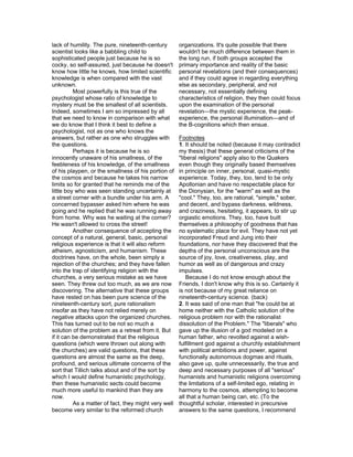 lack of humility. The pure, nineteenth-century        organizations. It's quite possible that there
scientist looks like a babbling child to              wouldn't be much difference between them in
sophisticated people just because he is so            the long run, if both groups accepted the
cocky, so self-assured, just because he doesn't       primary importance and reality of the basic
know how little he knows, how limited scientific      personal revelations (and their consequences)
knowledge is when compared with the vast              and if they could agree in regarding everything
unknown.                                              else as secondary, peripheral, and not
          Most powerfully is this true of the         necessary, not essentially defining
psychologist whose ratio of knowledge to              characteristics of religion, they then could focus
mystery must be the smallest of all scientists.       upon the examination of the personal
Indeed, sometimes I am so impressed by all            revelation—the mystic experience, the peak-
that we need to know in comparison with what          experience, the personal illumination—and of
we do know that I think it best to define a           the B-cognitions which then ensue.
psychologist, not as one who knows the
answers, but rather as one who struggles with         Footnotes
the questions.                                        1. It should be noted (because it may contradict
          Perhaps it is because he is so              my thesis) that these general criticisms of the
innocently unaware of his smallness, of the           "liberal religions" apply also to the Quakers
feebleness of his knowledge, of the smallness         even though they originally based themselves
of his playpen, or the smallness of his portion of    in principle on inner, personal, quasi-mystic
the cosmos and because he takes his narrow            experience. Today, they, too, tend to be only
limits so for granted that he reminds me of the       Apollonian and have no respectable place for
little boy who was seen standing uncertainly at       the Dionysian, for the "warm" as well as the
a street corner with a bundle under his arm. A        "cool." They, too, are rational, "simple," sober,
concerned bypasser asked him where he was             and decent, and bypass darkness, wildness,
going and he replied that he was running away         and craziness, hesitating, it appears, to stir up
from home. Why was he waiting at the corner?          orgiastic emotions. They, too, have built
He wasn't allowed to cross the street!                themselves a philosophy of goodness that has
          Another consequence of accepting the        no systematic place for evil. They have not yet
concept of a natural, general, basic, personal        incorporated Freud and Jung into their
religious experience is that it will also reform      foundations, nor have they discovered that the
atheism, agnosticism, and humanism. These             depths of the personal unconscious are the
doctrines have, on the whole, been simply a           source of joy, love, creativeness, play, and
rejection of the churches; and they have fallen       humor as well as of dangerous and crazy
into the trap of identifying religion with the        impulses.
churches, a very serious mistake as we have               Because I do not know enough about the
seen. They threw out too much, as we are now          Friends, I don't know why this is so. Certainly it
discovering. The alternative that these groups        is not because of my great reliance on
have rested on has been pure science of the           nineteenth-century science. (back)
nineteenth-century sort, pure rationalism             2. It was said of one man that "he could be at
insofar as they have not relied merely on             home neither with the Catholic solution of the
negative attacks upon the organized churches.         religious problem nor with the rationalist
This has turned out to be not so much a               dissolution of the Problem." The "liberals" who
solution of the problem as a retreat from it. But     gave up the illusion of a god modeled on a
if it can be demonstrated that the religious          human father, who revolted against a wish-
questions (which were thrown out along with           fulfillment god against a churchly establishment
the churches) are valid questions, that these         with political ambitions and power, against
questions are almost the same as the deep,            functionally autonomous dogmas and rituals,
profound, and serious ultimate concerns of the        also gave up, quite unnecessarily, the true and
sort that Tillich talks about and of the sort by      deep and necessary purposes of all "serious"
which I would define humanistic psychology,           humanists and humanistic religions overcoming
then these humanistic sects could become              the limitations of a self-limited ego, relating in
much more useful to mankind than they are             harmony to the cosmos, attempting to become
now.                                                  all that a human being can, etc. (To the
          As a matter of fact, they might very well   thoughtful scholar, interested in precursive
become very similar to the reformed church            answers to the same questions, I recommend
 