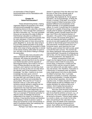 an examination of New England                        clearer if I approach it from the other end, from
transcendentalism and its interrelations with        the point of view of the ultimate goals of
Unitarianism.)                                       education. According to the new third
                                                     psychology (See Appendix B), the far goal of
                     Chapter VII                     education—as of psychotherapy, of family life,
               Value-Free Education?                 of work, of society, of life itself—is to aid the
                                                     person to grow to fullest humanness, to the
           These dichotomizing trends—making         greatest fulfillment and actualization of his
organized religions the guardian of all values,      highest potentials, to his greatest possible
dichotomizing knowledge from religion,               stature. In a word, it should help him to become
considering science to be value-free, and trying the best he is capable of becoming, to become
to make it so—have wrought their confusion in actually what he deeply is potentially. What we
the field of education, too. The most charitable call healthy growth is growth toward this final
thing we can say about this state of affairs is      goal. And if this is the vectorial direction of
that American education is conflicted and            education—the quarter of the compass toward
confused about its far goals and purposes. But which it moves, the purpose which gives it
for many educators, it must be said more             worth and meaning and which justifies it—then
harshly that they seem to have renounced far         we are at once also supplied with a touchstone
goals altogether or, at any rate, keep trying to.    by which to discriminate good instruments from
It is as if they wanted education to be purely       bad instruments, functional means from non-
technological training for the acquisition of skills functional means, good teaching from bad
which come close to being value-free or amoral teaching, good courses from bad courses, good
(in the sense of being useful either for good or     curricula from bad curricula. The moment we
evil, and also in the sense of failing to enlarge    can clearly distinguish instrumental goods from
the personality).                                    instrumental bads, thousands of consequences
           There are also many educators who         start to flow. (For the reasons that justify this as
seem to disagree with this technological             an empirical statement, see Appendix H.)
emphasis, who stress the acquisition of pure                   Another consequence of this new
knowledge, and who feel this to be the core of       insight into the highest human end-goals and
pure liberal education and the opposite of           end-values is that it holds for every living
technological training. But it looks to me as if     human being. Furthermore, it holds from the
many of these educators are also value               moment of birth until the moment of death,
confused, and it seems to me that they must          even from before birth and after death in some
remain so as long as they are not clear about        very real senses. And, therefore, if education in
the ultimate value of the acquisition of pure        a democracy is necessarily seen as helping
knowledge. Too often, it seems to me, pure           every single person-(not only an elite) toward
knowledge has been given a kind of                   his fullest humanness, then, in principle,
functionally autonomous, per se value, as was        education is properly a universal, ubiquitous,
the case with Latin and Greek for young              and life-long proposition. It implies education
gentlemen and French and embroidery for              for all the human capacities, not only the
young ladies. Why was this so? It was so             cognitive ones. It implies education for feeble-
because it was so, in the same way that              minded people as well as intelligent ones. It
someone recently defined a celebrity as one          implies education for adults as well as for
who is known for being known. These                  children. And it implies that education is
requirements may have had some functional            certainly not confined to the classroom.
validation long ago in their beginnings, but                   And now I think the point must be clear
these reasons have long since been outgrown. that no subject matter is a sacred and eternal
This is an example of "functional autonomy" in       part of any fixed-for-all-time curriculum, e.g., of
Allport's sense: Knowledge has become                liberal arts. Any of the subjects we teach can
independent of its origins, its motivations, its     be wrong for someone. Trying to teach algebra
functions. It has become familiar and therefore to a moron is idiotic, so is music for the tone-
self validating. It tends to persist in spite of     deaf, and painting for the color-blind, and,
being non-functional or even anti-functional, in     perhaps, even the details of the impersonal
spite of frustrating (rather than satisfying) the    sciences for the person-centered kind of
needs which first gave it life.                      person. Such efforts don't fit the particular
           Perhaps I can help to make my point       person and, therefore, must be at least partially
 