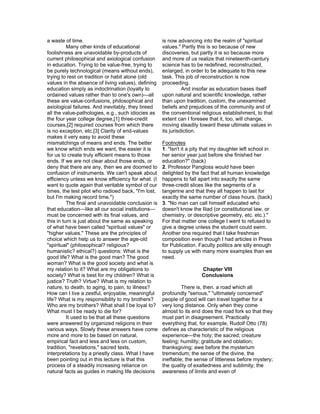 a waste of time.                                     is now advancing into the realm of "spiritual
          Many other kinds of educational            values." Partly this is so because of new
foolishness are unavoidable by-products of           discoveries, but partly it is so because more
current philosophical and axiological confusion      and more of us realize that nineteenth-century
in education. Trying to be value-free, trying to     science has to be redefined, reconstructed,
be purely technological (means without ends),        enlarged, in order to be adequate to this new
trying to rest on tradition or habit alone (old      task. This job of reconstruction is now
values in the absence of living values), defining    proceeding.
education simply as indoctrination (loyalty to                 And insofar as education bases itself
ordained values rather than to one's own)—all        upon natural and scientific knowledge, rather
these are value-confusions, philosophical and        than upon tradition, custom, the unexamined
axiological failures. And inevitably, they breed     beliefs and prejudices of the community and of
all the value-pathologies, e.g., such idiocies as    the conventional religious establishment, to that
the four year college degree,[1] three-credit        extent can I foresee that it, too, will change,
courses,[2] required courses from which there        moving steadily toward these ultimate values in
is no exception, etc.[3] Clarity of end-values       its jurisdiction.
makes it very easy to avoid these
mismatchings of means and ends. The better           Footnotes
we know which ends we want, the easier it is         1. "Isn't it a pity that my daughter left school in
for us to create truly efficient means to those      her senior year just before she finished her
ends. If we are not clear about those ends, or       education?" (back)
deny that there are any, then we are doomed to       2. Professor Pangloss would have been
confusion of instruments. We can't speak about       delighted by the fact that all human knowledge
efficiency unless we know efficiency for what. (I    happens to fall apart into exactly the same
want to quote again that veritable symbol of our     three-credit slices like the segments of a
times, the test pilot who radioed back, "I'm lost,   tangerine and that they all happen to last for
but I'm making record time.")                        exactly the same number of class hours. (back)
          The final and unavoidable conclusion is    3. "No man can call himself educated who
that education—like all our social institutions—     doesn't know the Iliad (or constitutional law, or
must be concerned with its final values, and         chemistry, or descriptive geometry, etc. etc.)."
this in turn is just about the same as speaking      For that matter one college I went to refused to
of what have been called "spiritual values" or       give a degree unless the student could swim.
"higher values." These are the principles of         Another one required that I take freshman
choice which help us to answer the age-old           composition even though I had articles in Press
"spiritual" (philosophical? religious?               for Publication. Faculty politics are silly enough
humanistic? ethical?) questions: What is the         to supply us with many more examples than we
good life? What is the good man? The good            need.
woman? What is the good society and what is
my relation to it? What are my obligations to                          Chapter VIII
society? What is best for my children? What is                         Conclusions
justice? Truth? Virtue? What is my relation to
nature, to death, to aging, to pain, to illness?              There is, then, a road which all
How can I live a zestful, enjoyable, meaningful      profoundly "serious," "ultimately concerned"
life? What is my responsibility to my brothers?      people of good will can travel together for a
Who are my brothers? What shall I be loyal to?       very long distance. Only when they come
What must I be ready to die for?                     almost to its end does the road fork so that they
          It used to be that all these questions     must part in disagreement. Practically
were answered by organized religions in their        everything that, for example, Rudolf Otto (78)
various ways. Slowly these answers have come         defines as characteristic of the religious
more and more to be based on natural,                experience—the holy; the sacred; creature
empirical fact and less and less on custom,          feeling; humility; gratitude and oblation;
tradition, "revelations," sacred texts,              thanksgiving; awe before the mysterium
interpretations by a priestly class. What I have     tremendum; the sense of the divine, the
been pointing out in this lecture is that this       ineffable; the sense of littleness before mystery;
process of a steadily increasing reliance on         the quality of exaltedness and sublimity; the
natural facts as guides in making life decisions     awareness of limits and even of
 