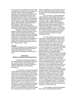 turn out to be an overstatement, and yet there        totally, immediately, and permanently cured of
is something here that we must all accept. We         (in one case) chronic anxiety neurosis and (in
reject the notion of distant value-goals in           the other case) of strong obsessional thoughts
education under the penalty of falling into the       of suicide.
great danger of defining education as mere                      This, of course, is a basic meaning of
technological training without relation to the        religious faith for many people. People who
good life, to ethics, to morals, or for that matter   might otherwise lose their "faith" will hang onto
to anything else. Any philosophy that permits         it because it gives a meaningfulness to the
facts to become amoral, totally separated from        universe, a unity, a single philosophical
values, makes possible in theory at least the         explanation which makes it all hang together.
Nazi physician "experimenting" in the                 Many orthodoxly religious people would be so
concentration camps, or the spectacle of              frightened by giving up the notion that the
captured German engineers working devotedly           universe has integration, unity, and, therefore,
for whichever side happened to capture them.          meaningfulness (which is given to it by the fact
          Education must be seen as at least          that it was all created by God or ruled by God
partially an effort to produce the good human         or is God) that the only alternative for them
being, to foster the good life and the good           would be to see the universe as a totally
society. Renouncing this is like renouncing the       unintegrated chaos.
reality and the desirability of morals and ethics.
Furthermore, "An education which leaves                        2. In the cognition that comes in peak-
untouched the entire region of transcendental         experiences, characteristically the percept is
thought is an education which has nothing             exclusively and fully attended to. That is, there
important to say about the meaning of human           is tremendous concentration of a kind which
life."—Manas (July 17,1963).                          does not normally occur. There is the truest
                                                      and most total kind of visual perceiving or
Footnote                                              listening or feeling. Part of what this involves is
1. Baumer (6) speaks of such people who can           a peculiar change which can best be described
"be recognized precisely by the fact that the         as non-evaluating, non-comparing, or non-
fundamental questions are no longer                   judging cognition. That is to say, figure and
mentioned at all by these true secularists" (p.       ground are less sharply differentiated.
234).                                                 Important and unimportant are also less sharply
                                                      differentiated, i.e., there is a tendency for things
               Appendix A                             to become equally important rather than to be
  Religious Aspects of Peak-Experiences               ranged in a hierarchy from very important to
                                                      quite unimportant. For instance, the mother
         Practically everything that happens in       examining in loving ecstasy her new-born infant
the peak-experiences, naturalistic though they        may be enthralled by every single part of him,
are, could be listed under the headings of            one part as much as another one, one little
religious happenings, or indeed have been in          toenail as much as another little toenail, and be
the past considered to be only religious              struck into a kind of religious awe in this way.
experiences.                                          This same kind of total, non-comparing
                                                      acceptance of everything, as if everything were
          1. For instance, it is quite characteristic equally important, holds also for the perception
in peak-experiences that the whole universe is        of people. Thus it comes about that in peak
perceived as an integrated and unified whole.         experience cognition a person is most easily
This is not as simple a happening as one might        seen per se, in himself, by himself, uniquely
imagine from the bare words themselves. To            and idiosyncratically as if he were the sole
have a clear perception (rather than a purely         member of his class. Of course, this is a very
abstract and verbal philosophical acceptance)         common aspect not only of religious experience
that the universe is all of a piece and that one      but of most theologies as well, i.e., the person
has his place in it—one is a part of it, one          is unique, the person is sacred, one person in
belongs in it—can be so profound and shaking          principle is worth as much as any other person,
an experience that it can change the person's         everyone is a child of God, etc.
character and his Weltanschauung forever
after. In my own experience I have two subjects               3. The cognition of being (B-cognition)
who, because of such an experience, were              that occurs in peak-experiences tends to
 