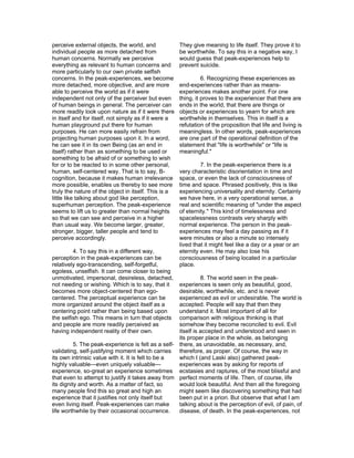 perceive external objects, the world, and              They give meaning to life itself. They prove it to
individual people as more detached from                be worthwhile. To say this in a negative way, I
human concerns. Normally we perceive                   would guess that peak-experiences help to
everything as relevant to human concerns and           prevent suicide.
more particularly to our own private selfish
concerns. In the peak-experiences, we become                     6. Recognizing these experiences as
more detached, more objective, and are more            end-experiences rather than as means-
able to perceive the world as if it were               experiences makes another point. For one
independent not only of the perceiver but even         thing, it proves to the experiencer that there are
of human beings in general. The perceiver can          ends in the world, that there are things or
more readily look upon nature as if it were there      objects or experiences to yearn for which are
in itself and for itself, not simply as if it were a   worthwhile in themselves. This in itself is a
human playground put there for human                   refutation of the proposition that life and living is
purposes. He can more easily refrain from              meaningless. In other words, peak-experiences
projecting human purposes upon it. In a word,          are one part of the operational definition of the
he can see it in its own Being (as an end in           statement that "life is worthwhile" or "life is
itself) rather than as something to be used or         meaningful."
something to be afraid of or something to wish
for or to be reacted to in some other personal,                 7. In the peak-experience there is a
human, self-centered way. That is to say, B-           very characteristic disorientation in time and
cognition, because it makes human irrelevance          space, or even the lack of consciousness of
more possible, enables us thereby to see more          time and space. Phrased positively, this is like
truly the nature of the object in itself. This is a    experiencing universality and eternity. Certainly
little like talking about god like perception,         we have here, in a very operational sense, a
superhuman perception. The peak-experience             real and scientific meaning of "under the aspect
seems to lift us to greater than normal heights        of eternity." This kind of timelessness and
so that we can see and perceive in a higher            spacelessness contrasts very sharply with
than usual way. We become larger, greater,             normal experience. The person in the peak-
stronger, bigger, taller people and tend to            experiences may feel a day passing as if it
perceive accordingly.                                  were minutes or also a minute so intensely
                                                       lived that it might feel like a day or a year or an
         4. To say this in a different way,            eternity even. He may also lose his
perception in the peak-experiences can be              consciousness of being located in a particular
relatively ego-transcending, self-forgetful,           place.
egoless, unselfish. It can come closer to being
unmotivated, impersonal, desireless, detached,                8. The world seen in the peak-
not needing or wishing. Which is to say, that it    experiences is seen only as beautiful, good,
becomes more object-centered than ego-              desirable, worthwhile, etc. and is never
centered. The perceptual experience can be          experienced as evil or undesirable. The world is
more organized around the object itself as a        accepted. People will say that then they
centering point rather than being based upon        understand it. Most important of all for
the selfish ego. This means in turn that objects    comparison with religious thinking is that
and people are more readily perceived as            somehow they become reconciled to evil. Evil
having independent reality of their own.            itself is accepted and understood and seen in
                                                    its proper place in the whole, as belonging
          5. The peak-experience is felt as a self- there, as unavoidable, as necessary, and,
validating, self-justifying moment which carries therefore, as proper. Of course, the way in
its own intrinsic value with it. It is felt to be a which I (and Laski also) gathered peak-
highly valuable—even uniquely valuable—             experiences was by asking for reports of
experience, so-great an experience sometimes ecstasies and raptures, of the most blissful and
that even to attempt to justify it takes away from perfect moments of life. Then, of course, life
its dignity and worth. As a matter of fact, so      would look beautiful. And then all the foregoing
many people find this so great and high an          might seem like discovering something that had
experience that it justifies not only itself but    been put in a priori. But observe that what I am
even living itself. Peak-experiences can make       talking about is the perception of evil, of pain, of
life worthwhile by their occasional occurrence.     disease, of death. In the peak-experiences, not
 