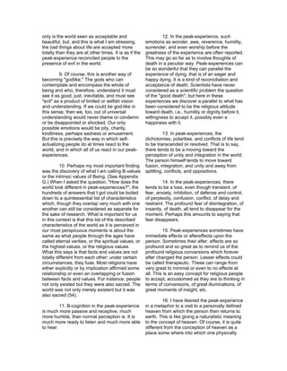 only is the world seen as acceptable and                         12. In the peak-experience, such
beautiful, but, and this is what I am stressing,        emotions as wonder, awe, reverence, humility,
the bad things about life are accepted more             surrender, and even worship before the
totally than they are at other times. It is as if the   greatness of the experience are often reported.
peak-experience reconciled people to the                This may go so far as to involve thoughts of
presence of evil in the world.                          death in a peculiar way. Peak-experiences can
                                                        be so wonderful that they can parallel the
         9. Of course, this is another way of           experience of dying, that is of an eager and
becoming "godlike." The gods who can                    happy dying. It is a kind of reconciliation and
contemplate and encompass the whole of                  acceptance of death. Scientists have never
being and who, therefore, understand it must            considered as a scientific problem the question
see it as good, just, inevitable, and must see          of the "good death"; but here in these
"evil" as a product of limited or selfish vision        experiences we discover a parallel to what has
and understanding. If we could be god-like in           been considered to be the religious attitude
this sense, then we, too, out of universal              toward death, i.e., humility or dignity before it,
understanding would never blame or condemn              willingness to accept it, possibly even a
or be disappointed or shocked. Our only                 happiness with it.
possible emotions would be pity, charity,
kindliness, perhaps sadness or amusement.                         13. In peak-experiences, the
But this is precisely the way in which self-            dichotomies, polarities, and conflicts of life tend
actualizing people do at times react to the             to be transcended or resolved. That is to say,
world, and in which all of us react in our peak-        there tends to be a moving toward the
experiences.                                            perception of unity and integration in the world.
                                                        The person himself tends to move toward
          10. Perhaps my most important finding         fusion, integration, and unity and away from
was the discovery of what I am calling B-values         splitting, conflicts, and oppositions.
or the intrinsic values of Being. (See Appendix
G.) When I asked the question, "How does the                     14. In the peak-experiences, there
world look different in peak-experiences?", the         tends to be a loss, even though transient, of
hundreds of answers that I got could be boiled          fear, anxiety, inhibition, of defense and control,
down to a quintessential list of characteristics        of perplexity, confusion, conflict, of delay and
which, though they overlap very much with one           restraint. The profound fear of disintegration, of
another can still be considered as separate for         insanity, of death, all tend to disappear for the
the sake of research. What is important for us          moment. Perhaps this amounts to saying that
in this context is that this list of the described      fear disappears.
characteristics of the world as it is perceived in
our most perspicuous moments is about the                         15. Peak-experiences sometimes have
same as what people through the ages have               immediate effects or aftereffects upon the
called eternal verities, or the spiritual values, or    person. Sometimes their after. effects are so
the highest values, or the religious values.            profound and so great as to remind us of the
What this says is that facts and values are not         profound religious conversions which forever
totally different from each other; under certain        after changed the person. Lesser effects could
circumstances, they fuse. Most religions have           be called therapeutic. These can range from
either explicitly or by implication affirmed some       very great to minimal or even to no effects at
relationship or even an overlapping or fusion           all. This is an easy concept for religious people
between facts and values. For instance, people          to accept, accustomed as they are to thinking in
not only existed but they were also sacred. The         terms of conversions, of great illuminations, of
world was not only merely existent but it was           great moments of insight, etc.
also sacred (54).
                                                                 16. I have likened the peak-experience
         11. B-cognition in the peak-experience         in a metaphor to a visit to a personally defined
is much more passive and receptive, much                heaven from which the person then returns to
more humble, than normal perception is. It is           earth. This is like giving a naturalistic meaning
much more ready to listen and much more able            to the concept of heaven. Of course, it is quite
to hear.                                                different from the conception of heaven as a
                                                        place some where into which one physically
 