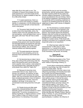 steps after life on this earth is over. The        context that this can go over into worship,
conception of heaven that emerges from the         giving thanks, adoring, giving praise, oblation,
peak-experiences is one which exists all the       and other reactions which fit very easily into
time all around us, always available to step into  orthodox religious frameworks. In that context
for a little while at least.                       we are accustomed to this sort of thing—that is,
                                                   to the feeling of gratitude or all-embracing love
          17. In peak experiences, there is a      for everybody and for everything, leading to an
tendency to move more closely to a perfect         impulse to do something good for the world, an
identity, or uniqueness, or to the idiosyncrasy of eagerness to repay, even a sense of obligation
the person or to his real self, to have become     and dedication.
more a real person.
                                                            24. The dichotomy or polarity between
          18. The person feels himself more than humility and pride tends to be resolved in the
at other times to be responsible, active, the      peak-experiences and also in self-actualizing
creative center of his own activities and of his   persons. Such people resolve the dichotomy
own perceptions, more self-determined, more a between pride and humility by fusing them into
free agent, with more "free will" than at other    a single complex superordinate unity, that is by
times.                                             being proud (in a certain sense )and also
                                                   humble (in a certain sense). Pride (fused with
          19. But it has also been discovered that humility) is not hubris nor is it paranoia; humility
precisely those persons who have the clearest (fused with pride) is not masochism.
and strongest identity are exactly the ones who
are most able to transcend the ego or the self              25. What has been called the "unitive
and to become selfless, who are at least           consciousness" is often given in peak-
relatively selfless and relatively egoless.        experiences, i.e., a sense of the sacred
                                                   glimpsed in and through the particular instance
          20. The peak-experiencer becomes         of the momentary, the secular, the worldly.
more loving and more accepting, and so he
becomes more spontaneous and honest and                               Appendix B
innocent.                                                        The Third Psychology

         21. He becomes less an object, less a              The following description of the "Third
thing, less a thing of the world living under the    Psychology" is taken from the Preface of my
laws of the physical world, and he becomes           book Toward a Psychology of Being. [1]
more a psyche, more a person, more subject to
the psychological laws, especially the laws of                 A word about contemporary intellectual
what people have called the "higher life."           currents in psychology may help to locate this
                                                     book in its proper place. The two
          22. Because he becomes more                comprehensive theories of human nature most
unmotivated, that is to say, closer to non-          influencing psychology until recently have been
striving, non-needing, non-wishing, he asks          the Freudian-and the experimentalistic-
less for himself in such moments. He is less         positivistic-behavioristic. All other theories were
selfish. (We must remember that the gods have less comprehensive and their adherents formed
been considered generally to have no needs or many splinter groups. In the last few years,
wants, no deficiencies, no lacks, and to be          however, these various groups have rapidly
gratified in all things. In this sense, the          been coalescing into a third, increasingly
unmotivated human being becomes more god- comprehensive theory of human nature, into
like.)                                               what might be called a "Third Force." This
                                                     group includes the Adlerians, Rankians, and
          23. People during and after peak-          Jungians, as well as the neo-Freudians (or neo-
experiences characteristically feel lucky,           Adlerians) and the post-Freudians
fortunate, graced. A common reaction is "I don't (psychoanalytic ego-psychologists as well as
deserve this." A common consequence is a             writers like Marcuse, Wheelis, Erikson, Marmor,
feeling of gratitude, in religious persons, to their Szasz, N. Brown, H. Lynd, and Schachtel, who
God, in others, to fate or to nature or to just      are taking over from the Talmudic
good fortune. It is interesting in the present       psychoanalysts). In addition, the influence of
 