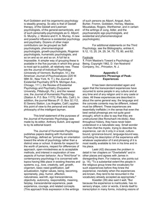 Kurt Goldstein and his organismic-psychology         of such persons as Allport, Angyal, Asch,
is steadily growing. So also is that of Gestalt      Buhler, Fromm, Goldstein, Horney, Maslow,
therapy, of the Gestalt and Lewinian                 Moustakas, Rogers, Wertheimer, and in certain
psychologists, of the general-semanticists, and      of the writings of Jung, Adler, and the
of such personality-psychologists as G. Allport,     psychoanalytic ego psychologists, and
G. Murphy, J. Moreno and H. A. Murray. A new         existential and phenomenological
and powerful influence is existential psychology     psychologists).
and psychiatry. Dozens of other major
contributors can be grouped as Self-                         For additional statements on the Third
psychologists, phenomenological                      Psychology, see the Bibliography, entries 4,
psychologists, growth-psychologists, Rogerian        9,12, 13, 20, 24, 29, 34, 70, 75, 80, and 82.
psychologists, humanistic psychologists, and
so on and so on and so on. A full list is            Footnote
impossible. A simpler way of grouping these is       1. From Maslow's Toward a Psychology of
available in the five journals in which this group   Being, Copyright 1962, D. Van Nostrand
is most apt to publish, all relatively new. These    Company, Inc., Princeton, N. J.
are the Journal of Individual Psychology
(University of Vermont, Burlington, Vt.), the                       Appendix C
American Journal of Psychoanalysis (220 W.                 Ethnocentric Phrasings of Peak-
98th St., New York, N. Y.), the Journal of                          Experiences
Existential Psychiatry (679 N. Michigan Ave.,
Chicago, 111.), the Review of Existential                     It has been demonstrated again and
Psychology and Psychiatry (Duquesne                 again that the transcendent experiences have
University, Pittsburgh, Pa.), and the newest        occurred to some people in any culture and at
one, the Journal of Humanistic Psychology           any time and of any religion and in any caste or
(Station A, P.0. Box 11772, Palo Alto, Calif.). In  class. All these experiences are described in
addition, the journal Manas (P. O. Box 32,112,      about the same general way; the language and
El Sereno Station, Los Angeles, Calif.) applies     the concrete contents may be different, indeed
this point of view to the personal and social       must be different. These experiences are
philosophy of the intelligent layman.               essentially ineffable ( in the sense that even the
                                                    best verbal phrasings are not quite good
          This brief statement of the purposes of enough), which is also to say that they are
the Journal of Humanistic Psychology was            unstructured (like Rorschach ink-blots). Also
made by its editor, Anthony Sutich, and agreed throughout history, they have never been
to by its editorial board:                          understood in a naturalistic way. Small wonder
                                                    it is then that the mystic, trying to describe his
          The Journal of Humanistic Psychology experience, can do it only in a local, culture-
publishes papers dealing with Humanistic            bound, ignorance-bound, language-bound way,
Psychology, defined as "primarily an orientation confusing his description of the experience with
toward the whole of psychology rather than a        whatever explanation of it and phrasing of it is
distinct area or school. It stands for respect for most readily available to him in his time and in
the worth of persons, respect for differences of his place.
approach, open-mindedness as to acceptable                    Laski (42) discusses the problem in
methods, and interest in exploration of new         detail in her chapters on "Overbeliefs" and in
aspects of human behavior. As a "third force" in other places and agrees with James in
contemporary psychology it is concerned with        disregarding them. For instance, she points out
topics having little place in existing theories and (p. 14), "To a substantial extent the people in
systems; e.g., love, creativity, self, growth,      the religious group knew the vocabulary for
organism, basic need gratification, self            such experiences before they knew the
actualization, higher values, being, becoming,      experience; inevitably when the experiences
spontaneity, play, humor, affection,                are known, they tend to be recounted in the
naturalness, warmth, ego transcendence,             vocabulary already accepted as appropriate."
objectivity, autonomy, responsibility, meaning,               Koestler (39) also said it well, "But
fairplay, transcendental experience, peak           because the experience is inarticulate, has no
experience, courage, and related concepts.          sensory shape, color or words, it lends itself to
(This approach finds expression in the writings transcription in many forms, including visions of
 
