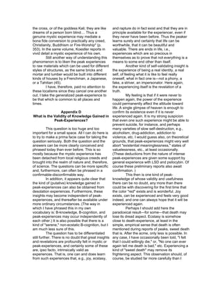 the cross, or of the goddess Kali; they are like     and rapture do in fact exist and that they are in
dreams of a person born blind.... Thus a             principle available for the experiencer, even if
genuine mystic experience may mediate a              they never have been before. Thus the peaker
bona fide conversion to practically any creed,       learns surely and certainly that life can be
Christianity, Buddhism or Fire-Worship" (p.          worthwhile, that it can be beautiful and
353). In the same volume, Koestler reports in        valuable. There are ends in life, i.e.,
vivid detail a mystic experience of his own.         experiences which are so precious in
          Still another way of understanding this    themselves as to prove that not everything is a
phenomenon is to liken the peak experiences          means to some end other than itself.
to raw materials which can be used for different               Another kind of self-validating insight is
styles of structures, as the same bricks and         the experience of being a real identity, a real
mortar and lumber would be built into different      self, of feeling what it is like to feel really
kinds of houses by a Frenchman, a Japanese,          oneself, what in fact one is—not a phony, a
or a Tahitian (45).                                  fake, a striver, an impersonator. Here again,
          I have, therefore, paid no attention to    the experiencing itself is the revelation of a
these localisms since they cancel one another        truth.
out. I take the generalized peak-experience to                 My feeling is that if it were never to
be that which is common to all places and            happen again, the power of the experience
times.                                               could permanently affect the attitude toward
                                                     life. A single glimpse of heaven is enough to
                     Appendix D                      confirm its existence even if it is never
 What is the Validity of Knowledge Gained in experienced again. It is my strong suspicion
                Peak-Experiences?                    that even one such experience might be able to
                                                     prevent suicide, for instance, and perhaps
           This question is too huge and too         many varieties of slow self-destruction, e.g.,
important for a small space. All I can do here is alcoholism, drug-addiction, addiction to
to try to make a prima facie case for taking the violence, etc. I would guess also, on theoretical
question seriously. Both the question and the        grounds, that peak-experiences might very well
answers can be more clearly conceived and            abort "existential meaninglessness," states of
phrased today than ever before. This is so           valuelessness, etc., at least occasionally.
mostly because the mystic experience has             (These deductions from the nature of intense
been detached from local religious creeds and        peak-experiences are given some support by
brought into the realm of nature and, therefore, general experience with LSD and psilocybin. Of
of science. The questions can be more specific course these preliminary reports also await
and, furthermore, can often be phrased in a          confirmation. )
confirmable-disconfirmable way.                                This then is one kind of peak-
           In addition, it appears quite clear that  knowledge of whose validity and usefulness
the kind of (putative) knowledge gained in           there can be no doubt, any more than there
peak-experiences can also be obtained from           could be with discovering for the first time that
desolation experiences. Furthermore, these           the color "red" exists and is wonderful. Joy
insights may become independent of peak-             exists, can be experienced and feels very good
experiences, and thereafter be available under indeed, and one can always hope that it will be
more ordinary circumstances. (The way in             experienced again.
which I have phrased this in my own                            Perhaps I should add here the
vocabulary is: B-knowledge, B-cognition, and         paradoxical result—for some—that death may
peak-experiences may occur independently of          lose its dread aspect. Ecstasy is somehow
each other.) It is also possible that there is a     close to death-experience, at least in the
kind of "serene," non-ecstatic B-cognition, but I simple, empirical sense that death is often
am much less sure of this.                           mentioned during reports of peaks, sweet death
           The question has to be differentiated     that is. After the acme, only less is possible. In
still further. There is no doubt that great insights any case, I have occasionally been told, "I felt
and revelations are profoundly felt in mystic or     that I could willingly die," or, "No one can ever
peak-experiences, and certainly some of these again tell me death is bad," etc. Experiencing a
are, ipso facto, intrinsically valid as              kind of "sweet death" may remove its
experiences. That is, one can and does learn         frightening aspect. This observation should, of
from such experiences that, e.g., joy, ecstasy,      course, be studied far more carefully than I
 