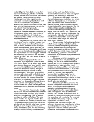 hunt and fight for them. So they have often            lesson can be easily lost. To be looking
moved over into magic, into the secret and             elsewhere for miracles is to me a sure sign of
esoteric, into the exotic, the occult, the dramatic    ignorance that everything is miraculous.
and effortful, the dangerous, the cultish.                       The rejection of a priestly caste who
Healthy openness to the mysterious, the                claimed to be exclusive custodians of a private
realistically humble recognition that we don't         hot line to the sacred was, in my opinion, a
know much, the modest and grateful                     great step forward in the emancipation of
acceptance of gratuitous grace and of just plain       mankind, and we have the mystics—among
good luck—all these can shade over into the            others—to thank for this achievement. But this
anti rational, the anti-empirical, the                 valid insight can also be used badly when
antiscientific, the anti-verbal, the anti-             dichotomized and exaggerated by foolish
conceptual. The peak-experience may then be            people. They can distort it into a rejection of the
exalted as the best or even the only path to           guide, the teacher, the sage, the therapist, the
knowledge, and thereby all the tests and               counselor, the elder, the helper along the path
verifications of the validity of the illumination      to self-actualization and the realm of Being.
may be tossed aside.                                   This is often a great danger and always an
          The possibility that the inner voices, the   unnecessary handicap.
"revelations," may be mistaken, a lesson from                    To summarize, the healthily Apollonian
history that should come through loud and              (which means integrated with the healthily
clear, is denied, and there is then no way of          Dionysian) can become pathologized into an
finding out whether the voices within are the          extreme, exaggerated, and dichotomized
voices of good or evil. (George Bernard Shaw's         compulsive-obsessional sickness. But also the
Saint Joan confronts this problem.) Spontaneity        healthily Dionysian (which means integrated
(the impulses from our best self) gets confused        with the healthily Apollonian) can become
with impulsivity and acting out (the impulses          pathologized at its extreme into hysteria with all
from our sick self), and there is then no way to       its symptoms. [2]
tell the difference.                                             Obviously, what I am suggesting here
          Impatience (especially the built-in          is a pervasively holistic attitude and way of
impatience of youth) dictates shortcuts of all         thinking. Not only must the experimental be
kinds. Drugs, which can be helpful when wisely         stressed and brought back into psychology and
used, become dangerous when foolishly used.            philosophy as an opponent of the merely
The sudden insight becomes "all," and the              abstract and abstruse, of the a priori, of what I
patient and disciplined "working through" is           have called "helium-filled words." It must then
postponed or devalued. Instead of being                also be integrated with the abstract and the
"surprised by joy," "turning on" is scheduled,         verbal, i.e., we must make a place for
promised, advertised, sold, hustled into being,        "experientially based concepts," and for
and can get to be regarded as a commodity.             "experientially filled words," that is, for an
Sex-love, certainly one possible path to the           experience-based rationality in contrast to the a
experience of the sacred, can become mere              priori rationality that we have come almost to
"screwing," i.e., desacralized. More and more          identify with rationality itself.
exotic, artificial, striving "techniques" may                    The same sort of thing is true for the
escalate further and further until they become         relations between experientialism and-social
necessary and until jadedness and impotence            reform. Shortsighted people make them
ensue.                                                 opposites, mutually exclusive. Of course,
          The search for the exotic, the strange,      historically this has often happened and does
the unusual, the uncommon has often taken the          today still happen in many. But it need not
form of pilgrimages, of turning away from the          happen. It is a mistake, an atomistic error, an
world, the "Journey to the East," to another           example of the dichotomizing and pathologizing
country or to a different Religion. The great          that goes along with immaturity. The empirical
lesson from the true mystics, from the Zen             fact is that self-actualizing people, our best
monks, and now also from the-Humanistic and            experiencers, are also our most
Transpersonal psychologists—that the sacred            compassionate, our great improvers and
is in the ordinary, that it is to be found in one's    reformers of society, our most effective fighters
daily life, in one's neighbors, friends, and           against injustice, inequality, slavery, cruelty,
family, in one's back yard, and that travel may        exploitation (and also our best fighters for
be a flight from confronting the sacred—this           excellence, effectiveness, competence). And it
 