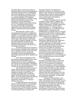 have been able to. But the point is that the         focusing of attention, and resistance to
experience itself is a kind of knowledge gained      distraction of any kind, or of boredom or even
(or attitude changed) which is self-validating.      fatigue. Finally, what Bucke (10) called Cosmic
Other such experiences, coming for the first         Consciousness involves an attention-widening
time, are true simply because experienced,           so that the whole cosmos is perceived as a
e.g., greater integration of the organism,           unity, and one's place in this whole is
experiencing physiognomic perception, fusing         simultaneously perceived.
primary-and secondary-process, fusing                          This new "knowledge" can be a change
knowing and valuing, transcending                    in attitude, valuing reality in a different way,
dichotomies, experiencing knowing as being,          seeing things from a new perspective, from a
etc., etc. The widening and enriching of             different centering point. Possibly a good many
consciousness through new perceptual                 instances could come under the head of
experiences, many of which leave a lasting           gestalt-perception, i.e., of seeing chaos in a
effect, is a little like improving the perceiver     newly organized way—or of shifting from one
himself.                                             gestalt to another, of breaking up an
          More frequently, however, peak-            imbeddedness or creating a new one, changing
knowledge does need external, independent            figure-ground relationships, of making a better
validation (70) or at least the request for such     gestalt, of closure, in a word, of the cognition of
validation is a meaningful request; for instance,    relationships and their organization.
falling in love leads not only to greater care,                Another kind of cognitive process which
which means closer attention, examination,           can occur in peak-experiences is the
and, therefore, greater knowledge, but it may        freshening of experience and the breaking up
also lead to affirmative statements and              of rubricizing (59). Familiarization dulls
judgments which may be untrue however                cognition, especially in anxious people, and it is
touching and affecting they may also be, e.g.,       then possible to walk through all sorts of
"my husband is a genius."                            miraculous happenings without experiencing
          The history of science and invention is    them as such. In peaks, the miraculous
full of instances of validated peak-insights and     "suchness" of things can break through into
also of "insights" that failed. At any rate, there   consciousness. This is a basic function of art,
are enough of the former to support the              and could be studied in that realm also. This
proposition that the knowledge obtained in           kind of "innocent perception" is described in
peak-insight experiences can be validated and        one of my articles (63). It is a kind of perspicuity
valuable.                                            which contrasts with what can only be called
          This is also true sometimes for the        "normal blindness."
awe-inspiring, poignant insights (both of peak                 A subcategory of this renewed
type and also of the desolation type) or             perception of what lies before our eyes is the
revelations that can come in psychotherapy           peak-perception of the fact that truisms are
even though not very frequently. This falling of     true, e.g., it is wonderful to be understood,
the veils can be a valid perception of what has      virtue is self-rewarding, sunsets are beautiful,
not been consciously perceived before.               money is not everything, etc. These "platitudes"
          This all seems very obvious and very       can be rediscovered again and again in peak-
simple. Why has there then been such flat            moments. They, too, are examples of the new
rejection of this path to knowledge? Partly I        depth and penetration possible in such
suppose the answer is that this kind of              moments when life is seen freshly as if for the
revelation-knowledge does not make four              first time, and as if never seen before. So also
apples visible where there were only three           is the experience of gratitude, of appreciation
before, nor do the apples change into bananas.       for good fortune, of grace.
No! it is more a shift in attention, in the                    In Appendix I and elsewhere in this
organization of perception, in noticing or           essay, I have spoken of unitive perception, i.e.,
realizing, that occurs.                              fusion of the B-realm with the D-realm, fusion of
          In peak-experiences, several kinds of      the eternal with the temporal, the sacred with
attention-change can lead to new knowledge.          the profane, etc. Someone has called this "the
For one, love, fascination, absorption can           measureless gap between the poetic
frequently mean "looking intensely, with care,"      perception of reality and prosaic, unreal
as already mentioned. For another, fascination       commonsense." Anyone who cannot perceive
can mean great intensity, narrowing and              the sacred, the eternal, the symbolic, is simply
 