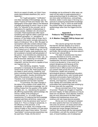 blind to an aspect of reality, as I think I have      knowledge can be achieved in other ways; we
amply demonstrated elsewhere (54), and in             need not rely solely on peak-experiences or
Appendix I.                                           peak-producing drugs for its attainment. There
          For "ought perception," "ontification"      are more sober and laborious—and perhaps,
and other examples of B-knowledge, see my             therefore, better in some ways in the long run—
article "Fusions of Facts and Values" (54). The       avenues to achieving transcendent knowledge
bibliography of this paper refers to the literature   (B-knowledge). That is, I think we shall handle
of gestalt psychology for which I have no room        the problem better if we stress ontology and
here. For "reduction to the concrete" and its         epistemology rather than the triggers and the
implications for cognition of abstractness in         stimuli.
various senses, Goldstein (23, 24) should be
consulted. Peak-experiencers often report                             Appendix E
something that might be called a particular kind         Preface to "New Knowledge in Human
of abstract perception, i.e., perception of                            Values"
essence, of "the hidden order of things, the X-       A. H. Maslow. Copyright 1959 by Harper and
ray texture of the world, normally obscured by                          Row.)
layers of irrelevancy" (39, p. 352). My paper on
isomorphism (48) also contains relevant data,                   This volume springs from the belief,
of which I will mention here only the factor of       first that the ultimate disease of our time is
being "worthy of the experience," of deserving        valuelessness; second, that this state is more
it, or of being up to it. Health brings one "up to"   crucially dangerous than ever before in history;
higher levels of reality; peak-experiences can        and finally, that something can be done about it
be considered a transient self-actualization of       by man's own rational efforts.
the person. It can therefore be understood as                   The state of valuelessness has been
lifting him "higher," making him "taller," etc., so   variously described as anomie, amorality,
that he becomes "deserving" of more difficult         anhedonia, rootlessness, emptiness,
truths, e.g., only integration can perceive           hopelessness, the lack of something to believe
integration, only the one who is capable of love      in and to be devoted to. It has come to its
can cognize love, etc.                                present dangerous point because all the
          Non-interfering, receptive, Taoistic        traditional value systems ever offered to
perception is necessary for the perception of         mankind have in effect proved to be failures
certain kinds of truth (49). Peak-experiences         (our present state proves this to be so).
are states in which striving, interfering, and        Furthermore, wealth and prosperity,
active controlling diminish, thereby permitting       technological advance, widespread education,
Taoistic perception, thereby diminishing the          democratic political forms, even honestly good
effect of the perceiver upon the percept.             intentions and avowals of good will have, by
Therefore, truer knowledge (of some things)           their failure to produce peace, brotherhood,
may be expected and has been reported.                serenity, and happiness, confronted us even
          To summarize, the major changes in          more nakedly and unavoidably with the
the status of the problem of the validity of B-       profundities that mankind has been avoiding by
knowledge, or illumination-knowledge, are: (A)        its busy-ness with the superficial.
shifting it away from the question of the reality               We are reminded here of the "neurosis
of angels, etc., i.e., naturalizing the question;     of success." People can struggle on hopefully,
(B) affirming experientially valid knowledge, the     and even happily, for false panaceas so long as
intrinsic validity of the enlarging of                these are not attained. Once attained, however,
consciousness, i.e., of a wider range of              they are soon discovered to be false hopes.
experiencing; (C) realizing that the knowledge        Collapse and hopelessness ensue and
revealed was there all the time, ready to be          continue until new hopes become possible.
perceived, if only the perceiver were "up to it,"               We too are in an interregnum between
ready for it. This is a change in perspicuity, in     old value systems that have not worked and
the efficiency of the perceiver, in his               new ones not yet born, an empty period which
spectacles, so to speak, not a change in the          could be borne more patiently were it not for
nature of reality or the invention of a new piece     the great and unique dangers that beset
of reality which wasn't there before. The word        mankind. We are faced with the real possibility
"psychedelic" (consciousness-expanding) may           of annihilation, and with the certainty of "small"
be used here. Finally, (D) this kind of               wars, of racial hostilities, and of widespread
 