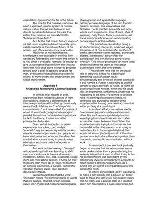 exploitation. Specieshood is far in the future.        physiognomic and synesthetic language,
          The cure for this disease is obvious. Te     primary process language of the kind found in
need a validated, usable system of human               dreams, reveries, free associations and
values, values that we can believe in and              fantasies, not to mention pre-words and non-
devote ourselves to because they are true              words such as gestures, tone of voice, style of
rather than because we are exhorted to                 speaking, body tonus, facial expressions—all
"believe and have faith."                              these are more efficacious in communicating
          And for the first time in history, many of   certain aspects of the ineffable.
us feel, such a system—based squarely upon                       This procedure can wind up being a
valid knowledge of the nature of man, of his           kind of continuing rhapsodic, emotional, eager
society, and of his works—may be possible.             throwing out of one example after another of
          This is not to maintain that this            peaks, described or rather reported, expressed,
knowledge is now available in the final form           shared, "celebrated," sung vividly with
necessary for breeding conviction and action. It       participation and with obvious approval and
is not. What is available, however, is enough to       even joy. This kind of procedure can more often
give us confidence that we know the kinds of           kindle into flame the latent or weak peak
work that have to be done in order to progress         experiences within the other person.
toward such a goal. It appears possible for                      The problem here was not the usual
man, by his own philosophical and scientific           one in teaching. It was not a labeling of
efforts, to move toward self-improvement and           something public that both could
social improvement.                                    simultaneously see while the teacher pointed to
                                                       it and named it. Rather it was trying to get the
                Appendix F                             person to focus attention, to notice, to name an
  Rhapsodic, Isomorphic Communications                 experience inside himself, which only he could
                                                       feel, an experience, furthermore, which was not
          In trying to elicit reports of peak-         happening at the time. No pointing is possible
experiences from reluctant subjects or from            here, no naming of something visible, no
non-peakers, I evolved a different kind of             controlled and purposeful creation of the
interview procedure without being consciously          experience like turning on an electric current at
aware that I had done so. The "rhapsodic               will or probing at a painful spot.
communication," as I have called it, consists of                 In such an effort, one realizes vividly
a kind of emotional contagion in isomorphic            how isolated people's insides are from each
parallel. It may have considerable implications        other. It is as if two encapsulated privacies
for both the theory of science and the                 were trying to communicate with each other
philosophy of education.                               across the chasm between them. When the
          Direct verbal description of peak-           experience one is trying to communicate has
experiences in a sober, cool, analytic,                no parallel in the other person, as in trying to
"scientific" way succeeds only with those who          describe color to the congenitally blind, then
already know what you mean, i.e., people who           words fail almost (but not) entirely. If the other
have vivid peaks and who can, therefore, feel          person turns out to be a literal non-peaker, then
or intuit what you are trying to point to even         rhapsodic, isomorphic communication will not
when your words are quite inadequate in                work.
themselves.                                                      In retrospect, I can see that I gradually
          As I went on interviewing, I "learned,"      began to assume that the non-speaker was a
without realizing that I was learning, to shift        weak peaker rather than a person lacking the
over more and more to figures of speech,               capacity altogether. I was, in effect, trying to fan
metaphors, similes, etc., and, in general, to use      his slumbering fire into open flame by my
more and more poetic speech. It turns out that         emotionally involved and approving accounts of
these are often more apt to "click," to touch off      other people's stronger experiences, as a
an echoing experience, a parallel, isomorphic          tuning fork will set off a sympathetic piano wire
vibration than are sober, cool, carefully              across the room.
descriptive phrases.                                             In effect, I proceeded "as if" I was trying
          We are taught here that the word             to make a non-peaker into a peaker, or, better
"ineffable" means "not communicable by words           said, to make the self-styled non-peaker realize
that are analytic, abstract, linear, rational,         that he really was a peaker after all. I couldn't
exact, etc."-Poetic and metaphorical language,         teach him how to have a peak-experience; but I
 