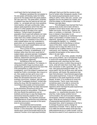 could teach that he had already had it.              (although I feel sure that the reverse is also
           Whatever sensitizes the non-peaker to     true for certain other therapeutic results). Even
his own peaks will thereby make him fertile          the classical psychoanalysts would now be
ground for the seeds which the great peakers         willing to admit, I think, that care, concern, and
will cast upon him. The great seers, prophets,       agapean love for the patient are implied, and
or peakers may then be used as we now use            must be implied, by the analyst in order that
artists, i.e., as people who are more sensitive,     therapy may take place.
more reactive, who get a profounder, fuller,                   The ethologists have learned that if you
deeper peak-experience which then they can           want to study ducks and to learn all that is
pass on to other people who are at least             possible to know about ducks, then you had
peakers enough to be able to be a good               better love ducks. And so also, I believe, for
audience. Trying to teach the general                stars, or numbers, or chemicals. This kind of
population how to paint will certainly not make      love or interest or fascination is not
them into great painters, but it can very well       contradictory of objectivity or truthfulness but is
make them into a better audience for great           rather a precondition of certain kinds of
artists. Just as it is necessary to be a bit of an   objectivity, perspicuity, and receptivity. B-love
artist oneself before one can understand a           encourages B-cognition, i.e., unselfish,
great artist, so it is apparently necessary to       understanding love for the Being or intrinsic
become a small seer oneself before one can           nature of the other, makes it possible to
understand the great seers.                          perceive and to enjoy the other as an end in
           This is a kind of I-thou communication    himself (not as a selfish means or as an
of intimates, of friends, of sweethearts, or of      instrument), and, therefore, makes more
brothers rather than the more usual kind of          possible the perception of the nature of the
subject-object, perceiver-percept, investigator-     other in its own right.
subject relationship in which separation,                      All (?), or very many, people, including
distance, detachment are thought to be the only      even young children, can in principle be taught
way to bring greater objectivity.                    in some such experiential way that peak-
           Something of the sort has been            experiences exist, what they are like, when
discovered in other situations. For instance, in     they are apt to come, to whom they are apt to
using psychedelic drugs to produce peak-             come, what will make them more likely, what
experiences, general experience has been that        their connection is with a good life, with a good
if the atmosphere is coldly clinical or              man, with good psychological health, etc. To
investigatory, and if the subject is watched and     some extent, this can be done even with words,
studied as if with a microscope, like a bug on a     with lectures, with books. My experience has
pin, then peaks are less apt to occur and            been that whenever I have lectured approvingly
unhappy experiences are more apt to occur.           about peak-experiences, it was as if I had given
When the atmosphere becomes one of                   permission to the peak-experiences of some
brotherly communion, however, with perhaps           people, at least, in my audience to come into
one of the "investigator-brothers" himself also      consciousness. That is, even mere words
taking the drug, then the experience is much         sometimes seem to be able to remove the
more likely to be ecstatic and transcendent.         inhibitions, the blocks, and the fears, the
           Something similar has been discovered     rejections which had kept the peak-experiences
by the Alcoholics Anonymous and by the               hidden and suppressed.
Synanon groups for drug addicts. The person                    All of this implies another kind of
who has shared the experience can be                 education, i.e., experiential education. But not
brotherly and loving in a way that dispels the       only this, it also implies another kind of
dominance hierarchy implied in the usual             communication, the communication between
helping relationship. The reported reciprocal        alonenesses, between encapsulated, isolated
interdependence of performers and audiences          egos. What we are implying is that in the kind
could also serve as an example of this same          of experiential teaching which is being
kind of communication.                               discussed here, what is necessary to do first is
           The existential and humanistic            to change the person and to change his
psychotherapists are also beginning to report        awareness of himself. That is, what we must do
that the "I-Thou encounter" can bring certain        is to make him become aware of the fact that
results which cannot be brought about by the         peak-experiences go on inside himself. Until he
classical Freudian mirror-type psychoanalyst         has become aware of such experience and has
 