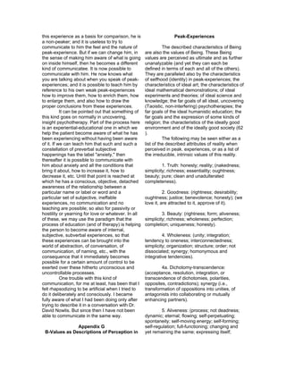 this experience as a basis for comparison, he is                    Peak-Experiences
a non-peaker; and it is useless to try to
communicate to him the feel and the nature of                  The described characteristics of Being
peak-experience. But if we can change him, in        are also the values of Being. These Being
the sense of making him aware of what is going       values are perceived as ultimate and as further
on inside himself, then he becomes a different       unanalyzable (and yet they can each be
kind of communicatee. It is now possible to          defined in terms of each and all of the others).
communicate with him. He now knows what              They are paralleled also by the characteristics
you are talking about when you speak of peak-        of selfhood (identity) in peak-experiences; the
experiences; and it is possible to teach him by      characteristics of ideal art; the characteristics of
reference to his own weak peak-experiences           ideal mathematical demonstrations; of ideal
how to improve them, how to enrich them, how         experiments and theories; of ideal science and
to enlarge them, and also how to draw the            knowledge; the far goals of all ideal, uncovering
proper conclusions from these experiences.           (Taoistic, non-interfering) psychotherapies; the
           It can be pointed out that something of   far goals of the ideal humanistic education; the
this kind goes on normally in uncovering,            far goals and the expression of some kinds of
insight psychotherapy. Part of the process here      religion; the characteristics of the ideally good
is an experiential-educational one in which we       environment and of the ideally good society (62
help the patient become aware of what he has         ).
been experiencing without having been aware                    The following may be seen either as a
of it. If we can teach him that such and such a      list of the described attributes of reality when
constellation of preverbal subjective                perceived in peak. experiences, or as a list of
happenings has the label "anxiety," then             the irreducible, intrinsic values of this reality.
thereafter it is possible to communicate with
him about anxiety and all the conditions that                 1. Truth: honesty; reality; (nakedness;
bring it about, how to increase it, how to           simplicity; richness; essentiality; oughtness;
decrease it, etc. Until that point is reached at     beauty; pure; clean and unadulterated
which he has a conscious, objective, detached        completeness).
awareness of the relationship between a
particular name or label or word and a                         2. Goodness: (rightness; desirability;
particular set of subjective, ineffable              oughtness; justice; benevolence; honesty); (we
experiences, no communication and no                 love it, are attracted to it, approve of it).
teaching are possible; so also for passivity or
hostility or yearning for love or whatever. In all            3. Beauty: (rightness; form; aliveness;
of these, we may use the paradigm that the           simplicity; richness; wholeness; perfection;
process of education (and of therapy) is helping     completion; uniqueness; honesty).
the person to become aware of internal,
subjective, subverbal experiences, so that                    4. Wholeness: (unity; integration;
these experiences can be brought into the            tendency to oneness; interconnectedness;
world of abstraction, of conversation, of            simplicity; organization; structure; order; not
communication, of naming, etc., with the             dissociated; synergy; homonymous and
consequence that it immediately becomes              integrative tendencies).
possible for a certain amount of control to be
exerted over these hitherto unconscious and                  4a. Dichotomy-transcendence:
uncontrollable processes.                            (acceptance, resolution, integration, or
           One trouble with this kind of             transcendence of dichotomies, polarities,
communication, for me at least, has been that I      opposites, contradictions); synergy (i.e.,
felt rhapsodizing to be artificial when I tried to   transformation of oppositions into unities, of
do it deliberately and consciously. I became         antagonists into collaborating or mutually
fully aware of what I had been doing only after      enhancing partners).
trying to describe it in a conversation with Dr.
David Nowlis. But since then I have not been                 5. Aliveness: (process; not deadness;
able to communicate in the same way.                 dynamic; eternal; flowing; self-perpetuating;
                                                     spontaneity; self-moving energy; self-forming;
               Appendix G                            self-regulation; full-functioning; changing and
 B-Values as Descriptions of Perception in           yet remaining the same; expressing itself;
 