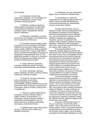 never-ending).                                                13. Playfulness: (fun; joy; amusement;
                                                     gaiety; humor; exuberance; effortlessness).
        6. Uniqueness: (idiosyncrasy;
individuality; singularity; non comparability; its             14. Self-sufficiency: (autonomy;
defining-characteristics; novelty; quale;            independence; not needing anything other than
suchness; nothing else like it).                     itself in order to be itself; self-determining;
                                                     environment-transcendence; separateness;
          7. Perfection: (nothing superfluous;       living by its own laws; identity).
nothing lacking; everything in its right place;
unimprovable; just rightness; just-so-ness;                      The descriptive B-values, seen as
suitability; justice; completeness; nothing           aspects of reality, should be distinguished from
beyond; oughtness).                                   the attitudes or emotions of the B-cognizer
                                                      toward this cognized reality and its attributes,
           7a. Necessity: (inevitability; it must be  e.g., awe, love, adoration, worship, humility,
just that way; not changed in any slightest way; feeling of smallness plus godlikeness,
and it is good that it i5 that way).                  reverence, approval of, agreement with,
                                                      wonder, sense of mystery, gratitude, devotion,
           8. Completion: (ending; finality; justice; dedication, identification with, belonging to,
it's finished; no more changing of the Gestalt;       fusion with, surprise and incredulousness, fear,
fulfillment; finis and telos; nothing missing or      joy, rapture, bliss, ecstasy, etc.
lacking; totality; fulfillment of destiny; cessation;            One recurring problem for all
climax; consummation; closure; death before           organized, revealed religions during the last
rebirth; cessation and completion of growth and century has been the flat contradiction between
development; total gratification with no more         their claim to final, total, unchangeable, eternal
gratification possible; no striving; no movement and absolute truth and the cultural, historical,
toward any goal because already there; not            and economic flux and relativism affirmed by
pointing to anything beyond itself ).                 the developing social sciences and by the
                                                      philosophers of science. Any philosophy or
           9. Justice: (fairness; oughtness;          religious system which has no place for flux
suitability; architectonic quality; necessity;        and for relativism is untenable (because it is
inevitability; disinterestedness; non-partiality).    untrue to all the facts). But the human
                                                      yearnings for peace, stability, for unity, for
           9a. Order: (lawfulness; rightness;         some kind of certainty, all continue to exist and
rhythm; regularity; symmetry; structure; nothing to seek fulfillment even after the religious
superfluous; perfectly arranged ).                    establishments have failed to do the job.
                                                                 It may be that data from the peak-
           10. Simplicity: (honesty; nakedness;       experiences will one day offer a possible
purity; essentiality; succinctness;                   resolution or transcendence of the dichotomy
[mathematical] elegance; abstract;                    between relative and absolute, historical and
unmistakability; essential skeletal structure; the eternal. The B-values derived from the peak-
heart of the matter; bluntness; only that which       experiences, as well as from other sources
is necessary; without ornament, nothing extra         (62), may supply us with a perfectly naturalistic
or superfluous ).                                     variety of "certainty," of unity, of eternity, of
                                                      universality. Of course, all these words will
           11. Richness: (totality; differentiation;  have to be understood in a particular way that
complexity; intricacy; nothing missing or             is novel and unfamiliar. And yet, enough of the
hidden; all there; "nonimportance," i.e.,             old, yearned for meaning is retained to supply
everything is equally important; nothing is           the fulfillment that the organized religions used
unimportant; everything left the way it is,           to claim they could supply.
without improving, simplifying, abstracting,                     Of course, these "ultimate truths," if
rearranging; comprehensiveness).                      they are confirmed, are still truths within a
                                                      system. That is, they seem to be true for the
           12. Effortlessness: (ease; lack of strain, human species. That is, in the same sense that
striving, or difficulty; grace; perfect and           Euclidian theorems are absolutely true within
beautiful functioning).                               the Euclidian system. Again, just as Euclidian
                                                      propositions are ultimately tautologous, so also
 