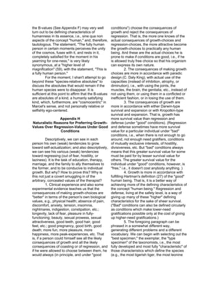 the B-values (See Appendix F) may very well        conditions") choose the consequences of
turn out to be defining characteristics of         growth and reject the consequences of
humanness in its essence, i.e., sine qua non       regression. That is, the more one knows of the
aspects of the concept "human," and, therefore,    actual consequences of growth-choices and
tautologous. The statement, "The fully human       regression-choices, the more attractive become
person in certain moments perceives the unity      the growth-choices to practically any human
of the cosmos, fuses with it, and rests in it,     being. And these are the actual choices he is
completely satisfied for the moment in his         prone to make if conditions are good, i.e., if he
yearning for one-ness," is very likely             is allowed truly free choice so that his organism
synonymous, at a "higher level of                  can express its own nature.
magnification" (59), with the statement, "This is             2. The consequences of making growth
a fully human person."                             choices are more in accordance with paradic
         For the moment, I shan't attempt to go    design (C. Daly King), with actual use of the
beyond these "species-relative absolutes" to       capacities (instead of inhibition, atrophy, or
discuss the absolutes that would remain if the     diminution), i.e., with using the joints, the
human species were to disappear. It is             muscles, the brain, the genitalia, etc., instead of
sufficient at this point to affirm that the B-values
                                                   not using them, or using them in a conflicted or
are absolutes of a kind, a humanly satisfying      inefficient fashion, or in losing the use of them.
kind, which, furthermore, are "cosmocentric" in               3. The consequences of growth are
Marcel's sense, and not personally relative or     more in accordance with either Darwin-type
selfishly ego-centered.                            survival and expansion or with Kropotkin-type
                                                   survival and expansion. That is, growth has
                    Appendix H                     more survival value than regression and
 Naturalistic Reasons for Preferring Growth- defense (under "good" conditions). (Regression
Values Over Regression-Values Under Good and defense sometimes have more survival
                     Conditions                    value for a particular individual under "bad"
                                                   conditions, i.e., when there is not enough to go
          Descriptively, we can see in each        around, not enough need gratifiers, conditions
person his own (weak) tendencies to grow           of mutually exclusive interests, of hostility,
toward self-actualization; and also descriptively, divisiveness, etc. But "bad" conditions always
we can see his various (weak) tendencies           means that this greater survival value for some
toward regressing (out of fear, hostility, or      must be paid for by lesser survival value for
laziness). It is the task of education, therapy,   others. The greater survival value for the
marriage, and the family to ally themselves to     individual under "good" conditions, however, is
the former, and to be conducive to individual      "free," i.e., it doesn't cost anybody anything. )
growth. But why? How to prove this? Why is                    4. Growth is more in accordance with
this not just a covert smuggling in of the         fulfilling Hartman's definition (27) of the "good"
arbitrary, concealed values of the therapist?      human being. That is, it is a better way of
          1. Clinical experience and also some     achieving more of the defining characteristics of
experimental evidence teaches us that the          the concept "human being." Regression and
consequences of making growth-choices are          defense, living at the safety level, is a way of
"better" in terms of the person's own biological   giving up many of these "higher" defining
values, e.g., physical health; absence of pain,    characteristics for the sake of sheer survival.
discomfort, anxiety, tension, insomnia,            ("Bad" conditions can also be defined circularly
nightmares, indigestion, constipation, etc.;       as conditions which make lower-need
longevity, lack of fear, pleasure in fully-        gratifications possible only at the cost of giving
functioning; beauty, sexual prowess, sexual        up higher-need gratifications.)
attractiveness, good teeth, good hair, good                   5. The foregoing paragraph can be
feet, etc.; good pregnancy, good birth, good       phrased in a somewhat different way,
death; more fun, more pleasure, more               generating different problems and a different
happiness, more peak-experiences, etc. That        vocabulary. We can begin with selecting out the
is, if a person could himself see all the likely   "best specimen," the exemplar, the "type
consequences of growth and all the likely          specimen" of the taxonomists, i.e., the most
consequences of coasting or of regression, and fully developed and most fully "characteristic" of
if he were allowed to choose between them, he those characteristics which define the species
would always (in principle, and under "good        (e.g., the most tigerish tiger, the most leonine
 