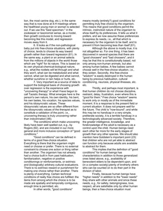 lion, the most canine dog, etc.), in the same         means mostly (entirely?) good conditions for
way that is now done at 4-H meetings where            permitting truly free choice by the organism.
the healthiest young man or woman is selected         This means that good conditions permit the
out. If we use this "best specimen," in the           intrinsic, instinctoid nature of the organism to
zookeeper or taxonomist sense, as a model,            show itself by its preferences. It tells us what it
then growth conduces to moving toward                 prefers, and we now assume these preferences
becoming like this model, and regression              to express its needs, i.e., all that which is
moves away from it.                                   necessary for the organism to be itself, and to
         6. It looks as if the non-pathological       prevent it from becoming less than itself (61).
baby put into free-choice situations, with plenty               Although the above is mostly true, it is
of choice, tends to choose its way toward             not altogether so. For one thing, it has been
growth rather than toward regression (61). In         discovered in several species that there are
the same way, a plant or an animal selects            "good choosers" and "bad choosers"; and it
from the millions of objects in the world those       may be that this is constitutionally based, not
which are "right" for its nature. This is based on    only among non-human animals, but also
its own physical-chemical-biological nature,          among human babies. A few babies cannot
e.g., what the rootlets will let through and what     choose well in the free-choice situation, i.e.,
they won't, what can be metabolized and what          they sicken. Secondly, this free-choice
cannot, what can be digested and what cannot,         "wisdom" is easily destroyed in the human
whether sunshine or rain helps or hurts, etc.         being by previous habituation, cultural
         7. Very important as a source of data to     conditioning, neurosis, physical illnesses, etc.
support the biological basis of choosing growth       etc.
over regression is the experience with                          Thirdly, and perhaps most important, is
"uncovering therapy" or what I have begun to          that human children do not choose discipline,
call Taoistic therapy. What emerges here is the       restraint, delay, frustration, even where this is
person's own nature, his own identity, his bent,      "good for them." Free choice "wisdom" seems
his own tastes, his vocation, his species values,     to work only or mostly as of the immediate
and his idiosyncratic values. These                   moment. It is a response to the present field or
idiosyncratic values are so often different from      current situation. It does not prepare well for
the idiosyncratic values of the therapist as to       the future. The child is "now-bound"; and while
constitute a validation of the point, i.e.,           this may be no handicap in a very simple,
uncovering therapy is truly uncovering rather         preliterate society, it is a terrible handicap in a
than indoctrination (48).                             technologically advanced society. Therefore,
         The conditions which make uncovering         the greater intelligence, knowledge, and
likely have been well spelled out, e.g., by           foreknowledge of the adult is necessary as a
Rogers (82), and are included in our more             control upon the child. Human beings need
general and more inclusive conception of "good        each other far more for the early stages of
conditions."                                          growth than any other species. We should also
         "Good conditions" can be defined in          mention here Goldstein's important point (23)
terms of a good free-choice situation.                that children who are not yet able to abstract
Everything is there that the organism might           can function only because adults are available
need or choose or prefer. There is no external        to abstract for them.
constraint to choose one action or thing rather                 This implies that the definition of "good
than another. The organism has not already            conditions" for human beings has
had a choice built in from past habituation,          characteristics in addition to those generalized
familiarization, negative or positive                 ones listed above, e.g., availability of
conditionings or reinforcements, or extrinsic         benevolent elders to be dependent upon, and
and (biologically) arbitrary cultural evaluations.    (in a complex society) plenty of brotherly others
There is no extrinsic reward or punishment for        who can be counted on to do their part in the
making one choice rather than another. There          division of labor.
is plenty of everything. Certain technical                      Finally, because human beings have
conditions of really free choice are fulfilled: the   "higher needs" in addition to the "lower needs"
items from among which the choice is to be            they share with other animals and since these
made are spatially and temporally contiguous,         needs, e.g., for safety, belongingness, love,
enough time is permitted, etc.                        respect, all are satisfiable only by other human
         In other words, "good conditions"            beings, then a free-choice situation must
 