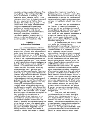 include these higher-need gratifications. This,       end-goal; from the point of view of what in
in turn, brings up the whole question of the          principle any woman could have become. This
nature of the mother, of the family, of the           fits in with the self-actualization theory that any
subculture, and of the larger culture. "Good          new-born baby in principle has the capacity to
cultural conditions" may be defined in terms of       become perfect or healthy or virtuous although
the same requirement (of the free-choice              we know very well that in actuality most of them
situation) that we have already used, i.e., the       won't.
"good culture" must supply the higher-need                      On the other hand, the woman seen in
gratifications as well as the lower-need              her D-aspect, in the world of deficiencies, of
gratifications. With this enrichment of the           worries and bills and anxieties and wars and
definition clearly kept in mind, it is not            fears and pains, is profane rather than sacred,
necessary to change the description above,            momentary rather than eternal, local rather
although it i5 necessary to develop a                 than infinite, etc. Here we see in women what is
comparative sociology of healthy and rich             equally true: they can be bitches, selfish,
cultures in order to understand fully all the         empty-headed, stupid, foolish, catty, trivial,
social implications of the definition (69).           boring, mean, whorish. The D-aspect and B-
                                                      aspect are equally true.
                Appendix I                                      The general point is: we must try to see
          An Example of B-Analysis                    both or else bad things can happen
                                                      psychologically. For one thing, if the woman is
          Any woman can be seen under the             seen only as a goddess, as the madonna, as
aspect of eternity, in her capacity as a symbol,      unearthly beauty, as on a pedestal, as in the
as a goddess, priestess, sibyl, as mother earth,      sky or in Heaven, then she becomes
as the eternal flowing breasts, as the uterus         inaccessible to the male—she can't be played
from which life comes, and as the life-giver, the     with or made love to. She isn't earthy or fleshy
life-creator. This can also be seen operationally     enough. In the critical situations in which this
in terms of the Jungian archetypes which can          actually happens with men, i.e., where they
be recovered in several ways. I have managed          identify women with the madonna or with the
to get it in good introspectors simply by asking      mother, they often become sexually impotent
them directly to free associate to a particular       and find it impossible to have sexual
symbol. The psychoanalytic literature, of             intercourse with such a woman. This is good
course, has many such reports. Practically            neither for his pleasure nor for her pleasure
every deep case history will report such              either, especially since making madonnas out
symbolic, archaic ways of viewing the woman,          of some women is apt to go along with making
both in her good aspects and her bad aspects.         prostitutes out of other women. And then the
(Both the Jungians and the Kleinians recognize        whole madonna-prostitute complex which is so
the great and good mother and the witch               familiar to the clinician comes up, in which sex
mother as basic archetypes.) Another way of           is impossible with good and noble and perfect
getting at this is in terms of the artificial dream   women, but is possible only with dirty or nasty
that is suggested under hypnosis. It can also         or low women. Somehow it is necessary to be
probably be investigated by spontaneous               able to see the B-woman, the actually noble
drawings, as the art therapists have pointed          and wonderful goddess-woman, and also the
out. Still another possibility is the George Klein    D-woman, who sometimes sweats and stinks
technique of two cards very rapidly succeeding        and who gets belly aches, and with whom one
each other so that symbolism can be studied.          can go to bed.
Any person who has been psychoanalyzed can                      On the other hand, we have very
fairly easily fall into such symbolic or              considerable clinical information about what
metaphorical thinking in his dreams or free           happens when men can see women only in
associations or fantasies or reveries. It is          their D-aspect and are unable to see them as
possible then to see the woman under the              beautiful and noble and virtuous and wonderful
aspect of her Being. Another way of saying this       as well. This breeds what Kirkendall in his book
is that she is to be seen in her sacred, rather       on sex has called the exploitative relationship.
than the profane, aspects; or under the holy or       It can get very ugly both for men and for
pious aspects; or from the point of view of           women and can deprive them both of the really
eternity or infinity; from the point of view of       great pleasures of life Certainly it can deprive
perfection; from the point of view of the ideal       them of all the love pleasures, which means
 