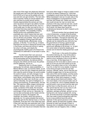 also most of the major sex pleasures (because           has some other image or imago or ideal in mind
the people who can't love don't get the same            to which he doesn't measure up. I think that
kind of thrill out of sex as the people who can         investigation would show that this ideal was as
love and who can get romantic). The men who             Milner expressed it and as it is seen also in the
think of women merely as sexual objects and             direct investigations of schizophrenics of the
who call them by purely sexual names—                   sort that John Rosen did. Clearly any woman
thereby depersonalize the woman as if she               who could not see her man (or some man
were not person enough to be called a human             anyhow) in this way could not use men, would
being. This is obviously bad for her—but in a           have to disrespect them, might need a man in
more subtle way it is also very bad for him, in         the D-world, but deep down would be
the sense that every exploiter is damaged by            contemptuous because he didn't measure up to
being an exploiter. The possibility of being            the B-realm.
friends across such exploitative lines is                         (I should mention that we already have
practically zero, which means that men and              a kind of precursor, a model of the B woman
women, the two halves of the human species,             and the B man in the child's attitude toward his
are cut off from one another. They can never            mother and father. Through his eyes they can
learn the delights of being fused with each             be seen as perfect and godlike and so on. This
other, of being friendly, affectionate, loving          attitude can be retained by any child who has
partners, or the like. To sum this up, it means         the good fortune of having a good enough
that there are horrors in seeing the woman only         mother and a good enough father so as to
in the B way, and there are horrors in seeing           permit such attitudes to be formed, i.e., to give
her only in a D-way, and clearly the                    him some notion of what the ideally good
psychologically healthy goal is for these to be         woman and of what the ideally good man could
combined or to alternate or to be fused in some         be.)
way.                                                              The D-man, in the world of trivialities,
          It is this fusion that I can use as an        the world of striving, etc. may not be able to
example of the more general problem of fusing           induce the B-attitude in his woman, but this
the B-psychology and the D-psychology, the              seems to be a necessity if she is to be able to
sacred and the profane, the eternal and the             love a man fully. At this deep level, it's
temporal, the infinite and the local, the perfect       necessary for her to be able to adore a man, to
and the defective, and so on.                           look up to him as once she looked up to her
          Seeing the man in a B-way means               father, to be able to lean on him, to be able to
seeing also his ultimate, ideal possibilities, in       trust him, to feel him to be reliable, to feel him
Marion Milner's case, as God the Father, as all-        to be strong enough so that she can feel
powerful, as the one who created the world and          precious, delicate, dainty, and so that she can
who rules the world of things, the world outside,       trustfully snuggle down on his lap and let him
the world of nature, and who changes it and             take care of her and the babies, and the world,
masters it and conquers it. Also at this deep           and everything else outside the home. This is
level, Milner, and probably many other women,           especially so when she's pregnant, or when
will identify the noble man, the B-man, as the          she's raising small infants and children. Then
spirit of rationality, the spirit of intelligence, of   she most needs a man around to take care of
probing and exploring, of mathematics, and the          her, to protect her, and to mediate between her
like. The male as a father image is strong and          and the world, to go out and hunt the deer and
capable, fearless, noble, clean, not trivial, not       get the food, to chop the wood, and so on. If
small, a protector of the weak, the innocent,           she cannot see her man (or any man) in a B-
children and orphans and widows, the hunter             way, then such looking up to, respect,
and bringer of food, and so on. Secondly, he            adoration, perhaps surrender, giving in to him,
can be seen archaically as the master and the           fearing him a bit, trying to please him, loving
conqueror of nature, the engineer, the                  him, all of this becomes in principle impossible.
carpenter, the builder, which the woman is              She may make a good arrangement with him,
generally not. It is quite probable that women,         but at a very profound level she will be
when they get into the eternal mood, or into the        deprived. If she cannot perceive in him the
B-attitude, must see men in this ideal way even         ultimate, eternal, B-masculine qualities, either
if they can't see their own particular man in this      because he hasn't got enough of them or
way. The very fact that a woman is dissatisfied         because she is incapable of perceiving in a B-
with her own man may be an indication that she          way (either one can happen), then, in effect,
 
