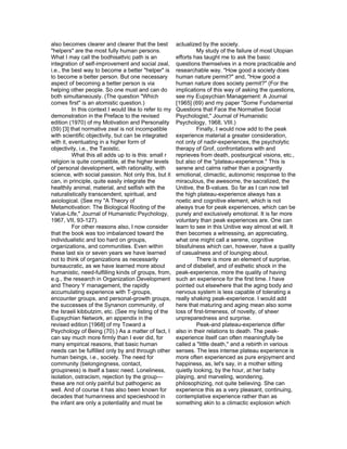 also becomes clearer and clearer that the best          actualized by the society.
"helpers" are the most fully human persons.                       My study of the failure of most Utopian
What I may call the bodhisattvic path is an             efforts has taught me to ask the basic
integration of self-improvement and social zeal,        questions themselves in a more practicable and
i.e., the best way to become a better "helper" is       researchable way. "How good a society does
to become a better person. But one necessary            human nature permit?" and, "How good a
aspect of becoming a better person is via               human nature does society permit?" (For the
helping other people. So one must and can do            implications of this way of asking the questions,
both simultaneously. (The question "Which               see my Eupsychian Management: A Journal
comes first" is an atomistic question.)                 [1965] (69) and my paper "Some Fundamental
          In this context I would like to refer to my   Questions that Face the Normative Social
demonstration in the Preface to the revised             Psychologist," Journal of Humanistic
edition (1970) of my Motivation and Personality         Psychology, 1968, VIII.)
(59) [3] that normative zeal is not incompatible                  Finally, I would now add to the peak
with scientific objectivity, but can be integrated      experience material a greater consideration,
with it, eventuating in a higher form of                not only of nadir-experiences, the psycholytic
objectivity, i.e., the Taoistic.                        therapy of Grof, confrontations with and
          What this all adds up to is this: small r     reprieves from death, postsurgical visions, etc.,
religion is quite compatible, at the higher levels      but also of the "plateau-experience." This is
of personal development, with rationality, with         serene and calms rather than a poignantly
science, with social passion. Not only this, but it     emotional, climactic, autonomic response to the
can, in principle, quite easily integrate the           miraculous, the awesome, the sacralized, the
healthily animal, material, and selfish with the        Unitive, the B-values. So far as I can now tell
naturalistically transcendent, spiritual, and           the high plateau-experience always has a
axiological. (See my "A Theory of                       noetic and cognitive element, which is not
Metamotivation: The Biological Rooting of the           always true for peak experiences, which can be
Value-Life," Journal of Humanistic Psychology,          purely and exclusively emotional. It is far more
1967, VII, 93-127).                                     voluntary than peak experiences are. One can
          For other reasons also, I now consider        learn to see in this Unitive way almost at will. It
that the book was too imbalanced toward the             then becomes a witnessing, an appreciating,
individualistic and too hard on groups,                 what one might call a serene, cognitive
organizations, and communities. Even within             blissfulness which can, however, have a quality
these last six or seven years we have learned           of casualness and of lounging about.
not to think of organizations as necessarily                      There is more an element of surprise,
bureaucratic, as we have learned more about             and of disbelief, and of esthetic shock in the
humanistic, need-fulfilling kinds of groups, from,      peak-experience, more the quality of having
e.g., the research in Organization Development          such an experience for the first time. I have
and Theory Y management, the rapidly                    pointed out elsewhere that the aging body and
accumulating experience with T-groups,                  nervous system is less capable of tolerating a
encounter groups, and personal-growth groups,           really shaking peak-experience. I would add
the successes of the Synanon community, of              here that maturing and aging mean also some
the Israeli kibbutzim, etc. (See my listing of the      loss of first-timeness, of novelty, of sheer
Eupsychian Network, an appendix in the                  unpreparedness and surprise.
revised edition [1968] of my Toward a                             Peak-and plateau-experience differ
Psychology of Being (70).) As a matter of fact, I       also in their relations to death. The peak-
can say much more firmly than I ever did, for           experience itself can often meaningfully be
many empirical reasons, that basic human                called a "little death," and a rebirth in various
needs can be fulfilled only by and through other        senses. The less intense plateau experience is
human beings, i.e., society. The need for               more often experienced as pure enjoyment and
community (belongingness, contact,                      happiness, as, let's say, in a mother sitting
groupiness) is itself a basic need. Loneliness,         quietly looking, by the hour, at her baby
isolation, ostracism, rejection by the group—           playing, and marveling, wondering,
these are not only painful but pathogenic as            philosophizing, not quite believing. She can
well. And of course it has also been known for          experience this as a very pleasant, continuing,
decades that humanness and specieshood in               contemplative experience rather than as
the infant are only a potentiality and must be          something akin to a climactic explosion which
 