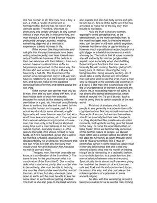she has no man at all. She may have a boy, a          also sweats and also has belly aches and gets
son, a child, a neuter of some sort, a                fat and so on. She is of the earth; and if he has
hermaphrodite, but she has no man in the              any need to make her of the sky only, then
ultimate sense. Therefore, she must be                trouble is inevitable.
profoundly and deeply unhappy as any woman                      Now the truth is that any woman,
without a man must be. In the same way, any           especially to the perceptive eye, to the
man without a woman in the B-sense must be            sensitive man, to the more aesthetic man, to
profoundly unhappy, stunted, missing                  the more intelligent man, to the more healthy
something, deprived of a very basic                   man, can be seen in a B-way, with B-cognition,
experience, a basic richness in life.                 however horrible or dirty or ugly or bitchy or
          If the woman (like the prostitutes and      however much a prostitute or a psychopath or a
call girls that the psychoanalysts have been          gold digger or a hateful murderess or a witch
writing about recently) can have toward men           she may be. The truth is that at some moments
only a D-attitude (because of the defects in          she will suddenly flip into her goddess-like
their own relations with their fathers), then such    aspect, most especially when she's fulfilling
women have a hopeless future so far as                those biological functions that men see as
happiness is concerned. In the same way, the          basically female: nursing, feeding, giving birth,
D-men who see women only in a D-way can               taking care of children, cleaning the baby,
have only a half-life. The D-woman or the             being beautiful, being sexually exciting, etc. It
woman who can see men only in a D-way can             would take a pretty stunted and diminished
have no relationship to a man except to exploit       man not to be able to see this ever. (Can a man
him, and this will make for the expected              who is reduced to the concrete see a woman in
consequences of enmity and hatred across the          a B-way? ) The man who is conscious only of
sex lines.                                            the D-characteristics of women is not living the
          If the woman can see her man only as        unitive life, is not seeing Heaven on earth, is
B-man, then she too can't sleep with him, or at       not seeing the eternal characteristics which
least not be able to enjoy him sexually,              exist all around him. To put it bluntly, such a
because this would be like sleeping with her          man is being blind to certain aspects of the real
own father or a god, etc. He must be sufficiently     world.
down to earth so that she isn't too awed by him.                This kind of analysis should teach
He must be homey, so to speak, part of the            people to see generally in a more unitive or B-
actual world and not some ethereal, angelic           cognitive fashion. Not only should men see the
figure who will never have an erection and who        B-aspects of women, but women themselves
won't have sexual impulses, etc. I may say also       should occasionally feel their own B-aspects,
that a woman whose strong impulse is to see           i.e., they should feel like priestesses at certain
man, her man, only in the B way is shocked            moments, feel symbolic as they give the breast
every time such a man behaves in the normal,          to the baby, or nurse the wounded soldier, or
natural, human, everyday D-way, i.e., if he           bake bread. Once we become fully conscious
goes to the toilet, if he shows himself to have       of this twofold nature of people, we should
faults, or if he's not perfect. Since she is apt to   more often see a woman setting out dinner on
be horrified, shocked, disillusioned, and             the table for her family as going through some
disappointed by his D-behavior, this means that       kind of ritual or ceremony like a ritual or
she can never live with any man (any man              ceremonial dance in some religious place (ritual
would shock her and disillusion her, because          in the very strict sense that she is not only
no man is only a B-man).                              shoving a lamb chop into his mouth or feeding
          The good man, the most desirable we         his gut but is reenacting, in a dramatic fashion,
know, is a combination of the B and the D. The        in a symbolic fashion, in a poetic fashion, the
same is true for the good woman who is a              eternal relation between man and woman).
combination of the B and the D. She must be           Symbolically this is almost as if she were giving
able to be a madonna, partly; she must be able        her husband the breast out of which comes
to be motherly; she must be able to be holy;          milk and food and life and nourishment. It can
she must be able to strike awe into the heart of      be seen in this way, and she can take on the
the man, at times; but also, she must come            noble proportions of a priestess in some
down to earth, and he must be able to see her         ancient religion.
come down to earth without getting shocked.                     So also, with this sensitizing, should it
The truth is she also goes to the toilet, and she     become possible for us to see the man coming
 
