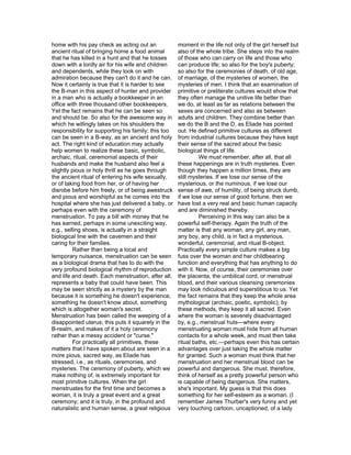 home with his pay check as acting out an             moment in the life not only of the girl herself but
ancient ritual of bringing home a food animal        also of the whole tribe. She steps into the realm
that he has killed in a hunt and that he tosses      of those who can carry on life and those who
down with a lordly air for his wife and children     can produce life; so also for the boy's puberty;
and dependents, while they look on with              so also for the ceremonies of death, of old age,
admiration because they can't do it and he can.      of marriage, of the mysteries of women, the
Now it certainly is true that it is harder to see    mysteries of men. I think that an examination of
the B-man in this aspect of hunter and provider      primitive or preliterate cultures would show that
in a man who is actually a bookkeeper in an          they often manage the unitive life better than
office with three thousand other bookkeepers.        we do, at least as far as relations between the
Yet the fact remains that he can be seen so          sexes are concerned and also as between
and should be. So also for the awesome way in        adults and children. They combine better than
which he willingly takes on his shoulders the        we do the B and the D, as Eliade has pointed
responsibility for supporting his family; this too   out. He defined primitive cultures as different
can be seen in a B-way, as an ancient and holy       from industrial cultures because they have kept
act. The right kind of education may actually        their sense of the sacred about the basic
help women to realize these basic, symbolic,         biological things of life.
archaic, ritual, ceremonial aspects of their                   We must remember, after all, that all
husbands and make the husband also feel a            these happenings are in truth mysteries. Even
slightly pious or holy thrill as he goes through     though they happen a million times, they are
the ancient ritual of entering his wife sexually,    still mysteries. If we lose our sense of the
or of taking food from her, or of having her         mysterious, or the numinous, if we lose our
disrobe before him freely, or of being awestruck     sense of awe, of humility, of being struck dumb,
and pious and worshipful as he comes into the        if we lose our sense of good fortune, then we
hospital where she has just delivered a baby, or     have lost a very real and basic human capacity
perhaps even with the ceremony of                    and are diminished thereby.
menstruation. To pay a bill with money that he                 Perceiving in this way can also be a
has earned, perhaps in some unexciting way,          powerful self-therapy. Again the truth of the
e.g., selling shoes, is actually in a straight       matter is that any woman, any girl, any man,
biological line with the cavemen and their           any boy, any child, is in fact a mysterious,
caring for their families.                           wonderful, ceremonial, and ritual B-object.
         Rather than being a local and               Practically every simple culture makes a big
temporary nuisance, menstruation can be seen         fuss over the woman and her childbearing
as a biological drama that has to do with the        function and everything that has anything to do
very profound biological rhythm of reproduction      with it. Now, of course, their ceremonies over
and life and death. Each menstruation, after all,    the placenta, the umbilical cord, or menstrual
represents a baby that could have been. This         blood, and their various cleansing ceremonies
may be seen strictly as a mystery by the man         may look ridiculous and superstitious to us. Yet
because it is something he doesn't experience,       the fact remains that they keep the whole area
something he doesn't know about, something           mythological (archaic, poetic, symbolic); by
which is altogether woman's secret.                  these methods, they keep it all sacred. Even
Menstruation has been called the weeping of a        where the woman is severely disadvantaged
disappointed uterus; this puts it squarely in the    by, e.g., menstrual huts—where every
B-realm, and makes of it a holy ceremony             menstruating woman must hide from all human
rather than a messy accident or "curse."             contacts for a whole week, and must then take
         For practically all primitives, these       ritual baths, etc.—perhaps even this has certain
matters that I have spoken about are seen in a       advantages over just taking the whole matter
more pious, sacred way, as Eliade has                for granted. Such a woman must think that her
stressed, i.e., as rituals, ceremonies, and          menstruation and her menstrual blood can be
mysteries. The ceremony of puberty, which we         powerful and dangerous. She must, therefore,
make nothing of, is extremely important for          think of herself as a pretty powerful person who
most primitive cultures. When the girl               is capable of being dangerous. She matters,
menstruates for the first time and becomes a         she's important. My guess is that this does
woman, it is truly a great event and a great         something for her self-esteem as a woman. (I
ceremony; and it is truly, in the profound and       remember James Thurber's very funny and yet
naturalistic and human sense, a great religious      very touching cartoon, uncaptioned, of a lady
 