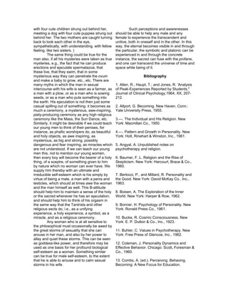 with four cute children strung out behind her,                Such perceptions and awarenesses
meeting a dog with four cute puppies strung out      should be able to help any male and any
behind her. The two mothers are caught turning       female to experience the transcendent and
back to look each other in the eye,                  unitive, both in oneself and in the other. In this
sympathetically, with understanding, with fellow     way, the eternal becomes visible in and through
feeling, like two sisters. )                         the particular, the symbolic and platonic can be
         The same thing could be true for the        experienced in and through the concrete
man also, if all his mysteries were taken as true    instance, the sacred can fuse with the profane,
mysteries, e.g., the fact that he can produce        and one can transcend the universe of time and
erections and ejaculate spermatazoa, that            space while being of it.
these live, that they swim, that in some
mysterious way they can penetrate the ovum                            Bibliography
and make a baby to grow, etc., etc. There are
many myths in which the man in sexual                1. Allen, R.; Haupt, T.; and Jones, R. 'Analysis
intercourse with his wife is seen as a farmer, as    of Peak-Experiences Reported by Students,"
a man with a plow, or as a man who is sowing         Journal of Clinical Psychology,1964, XX, 207-
seeds, or as a man who puts something into           212.
the earth. His ejaculation is not then just some
casual spilling out of something: it becomes as      2. Allport, G. Becoming. New Haven, Conn.:
much a ceremony, a mysterious, awe-inspiring,        Yale University Press, 1955.
piety-producing ceremony as any high religious
ceremony like the Mass, the Sun Dance, etc.          3.—. The Individual and His Religion. New
Similarly, it might be desirable if we could teach   York: Macmillan Co., 1950.
our young men to think of their penises, for
instance, as phallic worshipers do, as beautiful     4.—. Pattern and Growth in Personality. New
and holy objects, as awe inspiring, as               York: Holt, Rinehart & Winston, Inc., 1961.
mysterious, as big and strong, possibly
dangerous and fear inspiring, as miracles which      5. Angyal, A. Unpublished notes on
are not understood. If we can teach our young        psychotherapy and religion.
men this, not to mention our young women,
then every boy will become the bearer of a holy      6. Baumer, F. L. Religion and the Rise of
thing, of a sceptre, of something given to him       Skepticism. New York: Harcourt, Brace & Co.,
by nature which no woman can ever have. We           1960.
supply him thereby with an ultimate and
irreducible self-esteem which is his simply by       7. Bertocci, P., and Millard, R. Personality and
virtue of being a male, a man with a penis and       the Good. New York: David McKay Co., Inc.,
testicles, which should at times awe the woman       1963.
and the man himself as well. This B-attitude
should help him to maintain a sense of the holy      8. Boisen, A. The Exploration of the Inner
or the sacred whenever he has an ejaculation,        World. New York: Harper & Row, 1962.
and should help him to think of his orgasm in
the same way that the Tantrists and other            9. Bonner, H. Psychology of Personality. New
religious sects do, i.e., as a unifying              York: Ronald Press Co., 1961.
experience, a holy experience, a symbol, as a
miracle, and as a religious ceremony.                10. Bucke, R. Cosmic Consciousness. New
         Any woman who is at all sensitive to        York: E. P. Dutton & Co., lnc., 1923.
the philosophical must occasionally be awed by
the great storms of sesuality that she can           11. Buhler, C. Values in Psychotherapy. New
arouse in her man, and also by her power to          York: Free Press of Glencoe, Inc., 1962.
allay and quiet these storms. This can be seen
as goddess-like power, and therefore may be          12. Coleman, J. Personality Dynamics and
used as one basis for her profound biological        Effective Behavior. Chicago: Scott, Foresman &
self-esteem as a woman. Something similar            Co., 1960.
can be true for male self-esteem, to the extent
that he is able to arouse and to calm sexual         13. Combs, A. (ed.). Perceiving, Behaving,
storms in his wife.                                  Becoming: A New Focus for Education.
 