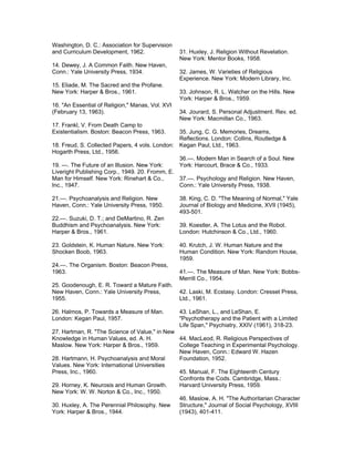 Washington, D. C.: Association for Supervision
and Curriculum Development, 1962.                 31. Huxley, J. Religion Without Revelation.
                                                  New York: Mentor Books, 1958.
14. Dewey, J. A Common Faith. New Haven,
Conn.: Yale University Press, 1934.               32. James, W. Varieties of Religious
                                                  Experience. New York: Modern Library, Inc.
15. Eliade, M. The Sacred and the Profane.
New York: Harper & Bros., 1961.                   33. Johnson, R. L. Watcher on the Hills. New
                                                  York: Harper & Bros., 1959.
16. "An Essential of Religion," Manas, Vol. XVI
(February 13, 1963).                              34. Jourard, S. Personal Adjustment. Rev. ed.
                                                  New York: Macmillan Co., 1963.
17. Frankl, V. From Death Camp to
Existentialism. Boston: Beacon Press, 1963.     35. Jung, C. G. Memories, Dreams,
                                                Reflections. London: Collins, Routledge &
18. Freud, S. Collected Papers, 4 vols. London: Kegan Paul, Ltd., 1963.
Hogarth Press, Ltd., 1956.
                                                36.—. Modern Man in Search of a Soul. New
19. —. The Future of an Illusion. New York:     York: Harcourt, Brace & Co., 1933.
Liveright Publishing Corp., 1949. 20. Fromm, E.
Man for Himself. New York: Rinehart & Co.,      37.—. Psychology and Religion. New Haven,
Inc., 1947.                                     Conn.: Yale University Press, 1938.

21.—. Psychoanalysis and Religion. New            38. King, C. D. "The Meaning of Normal," Yale
Haven, Conn.: Yale University Press, 1950.        Journal of Biology and Medicine, XVII (1945),
                                                  493-501.
22.—. Suzuki, D. T.; and DeMartino, R. Zen
Buddhism and Psychoanalysis. New York:            39. Koestler, A. The Lotus and the Robot.
Harper & Bros., 1961.                             London: Hutchinson & Co., Ltd., 1960.

23. Goldstein, K. Human Nature. New York:         40. Krutch, J. W. Human Nature and the
Shocken Boob, 1963.                               Human Condition. New York: Random House,
                                                  1959.
24.—. The Organism. Boston: Beacon Press,
1963.                                             41.—. The Measure of Man. New York: Bobbs-
                                                  Merrill Co., 1954.
25. Goodenough, E. R. Toward a Mature Faith.
New Haven, Conn.: Yale University Press,          42. Laski, M. Ecstasy. London: Cresset Press,
1955.                                             Ltd., 1961.

26. Halmos, P. Towards a Measure of Man.          43. LeShan, L., and LeShan, E.
London: Kegan Paul, 1957.                         "Psychotherapy and the Patient with a Limited
                                                  Life Span," Psychiatry, XXIV (1961), 318-23.
27. Hartman, R. "The Science of Value," in New
Knowledge in Human Values, ed. A. H.           44. MacLeod, R. Religious Perspectives of
Maslow. New York: Harper & Bros., 1959.        College Teaching in Experimental Psychology.
                                               New Haven, Conn.: Edward W. Hazen
28. Hartmann, H. Psychoanalysis and Moral      Foundation, 1952.
Values. New York: International Universities
Press, Inc., 1960.                             45. Manual, F. The Eighteenth Century
                                               Confronts the Cods. Cambridge, Mass.:
29. Horney, K. Neurosis and Human Growth.      Harvard University Press, 1959.
New York: W. W. Norton & Co., Inc., 1950.
                                               46. Maslow, A. H. "The Authoritarian Character
30. Huxley, A. The Perennial Philosophy. New   Structure," Journal of Social Psychology, XVIII
York: Harper & Bros., 1944.                    (1943), 401-411.
 