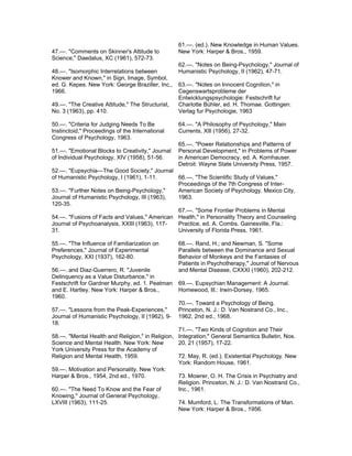 61.—. (ed.). New Knowledge in Human Values.
47.—. "Comments on Skinner's Attitude to          New York: Harper & Bros., 1959.
Science," Daedalus, XC (1961), 572-73.
                                                  62.—. "Notes on Being-Psychology," Journal of
48.—. "Isomorphic Interrelations between          Humanistic Psychology, II (1962), 47-71.
Knower and Known," in Sign, Image, Symbol,
ed. G. Kepes. New York: George Braziller, Inc.,   63.—. "Notes on Innocent Cognition," in
1966.                                             Cegenswartsprobleme der
                                                  Entwicklungspsychologie: Festschrift fur
49.—. "The Creative Attitude," The Structurist,   Charlotte Bühler, ed. H. Thomae. Gottingen:
No. 3 (1963), pp. 410.                            Verlag fur Psychologie, 1963

50.—. "Criteria for Judging Needs To Be           64.—. "A Philosophy of Psychology," Main
Instinctoid," Proceedings of the International    Currents, Xlll (1956), 27-32.
Congress of Psychology, 1963.
                                                  65.—. "Power Relationships and Patterns of
51.—. "Emotional Blocks to Creativity," Journal   Personal Development," in Problems of Power
of Individual Psychology, XIV (1958), 51-56.      in American Democracy, ed. A. Kornhauser.
                                                  Detroit: Wayne State University Press, 1957.
52.—. "Eupsychia—The Good Society," Journal
of Humanistic Psychology, I (1961), 1-11.     66.—. "The Scientific Study of Values,"
                                              Proceedings of the 7th Congress of Inter-
53.—. "Further Notes on Being-Psychology,"    American Society of Psychology. Mexico City,
Journal of Humanistic Psychology, III (1963), 1963.
120-35.
                                              67.—. "Some Frontier Problems in Mental
54.—. "Fusions of Facts and Values," American Health," in Personality Theory and Counseling
Journal of Psychoanalysis, XXIII (1963), 117- Practice, ed. A. Combs. Gainesville, Fla.:
31.                                           University of Florida Press, 1961.

55.—. "The Influence of Familiarization on        68.—. Rand, H.; and Newman, S. "Some
Preferences," Journal of Experimental             Parallels between the Dominance and Sexual
Psychology, XXI (1937), 162-80.                   Behavior of Monkeys and the Fantasies of
                                                  Patients in Psychotherapy," Journal of Nervous
56.—. and Diaz-Guerrero, R. "Juvenile             and Mental Disease, CXXXI (1960), 202-212.
Delinquency as a Value Disturbance," in
Festschrift for Gardner Murphy, ed. 1. Peatman    69.—. Eupsychian Management: A Journal.
and E. Hartley. New York: Harper & Bros.,         Homewood, Ill.: Irwin-Dorsey, 1965.
1960.
                                                  70.—. Toward a Psychology of Being.
57.—. "Lessons from the Peak-Experiences,"        Princeton, N. J.: D. Van Nostrand Co., Inc.,
Journal of Humanistic Psychology, II (1962), 9-   1962, 2nd ed., 1968.
18.
                                                 71.—. "Two Kinds of Cognition and Their
58.—. "Mental Health and Religion," in Religion, Integration," General Semantics Bulletin, Nos.
Science and Mental Health. New York: New         20, 21 (1957), 17-22.
York University Press for the Academy of
Religion and Mental Health, 1959.                72. May, R. (ed.). Existential Psychology. New
                                                 York: Random House, 1961.
59.—. Motivation and Personality. New York:
Harper & Bros., 1954, 2nd ed., 1970.             73. Mowrer, O. H. The Crisis in Psychiatry and
                                                 Religion. Princeton, N. J.: D. Van Nostrand Co.,
60.—. "The Need To Know and the Fear of          Inc., 1961.
Knowing," Journal of General Psychology,
LXVIII (1963), 111-25.                           74. Mumford, L. The Transformations of Man.
                                                 New York: Harper & Bros., 1956.
 