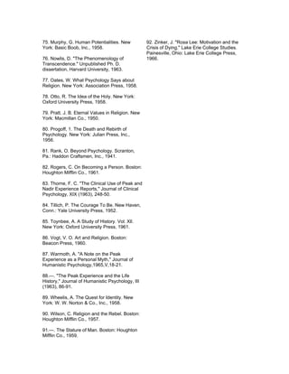 75. Murphy, G. Human Potentialities. New           92. Zinker, J. "Rosa Lee: Motivation and the
York: Basic Boob, Inc., 1958.                      Crisis of Dying." Lake Erie College Studies.
                                                   Painesville, Ohio: Lake Erie College Press,
76. Nowlis, D. "The Phenomenology of               1966.
Transcendence." Unpublished Ph. D.
dissertation, Harvard University, 1963.

77. Oates, W. What Psychology Says about
Religion. New York: Association Press, 1958.

78. Otto, R. The Idea of the Holy. New York:
Oxford University Press, 1958.

79. Pratt. J. B. Eternal Values in Religion. New
York: Macmillan Co., 1950.

80. Progoff, 1. The Death and Rebirth of
Psychology. New York: Julian Press, Inc.,
1956.

81. Rank, O. Beyond Psychology. Scranton,
Pa.: Haddon Craftsmen, Inc., 1941.

82. Rogers, C. On Becoming a Person. Boston:
Houghton Mifflin Co., 1961.

83. Thorne, F. C. "The Clinical Use of Peak and
Nadir Experience Reports," Journal of Clinical
Psychology, XIX (1963), 248-50.

84. Tillich, P. The Courage To Be. New Haven,
Conn.: Yale University Press, 1952.

85. Toynbee, A. A Study of History. Vol. Xll.
New York: Oxford University Press, 1961.

86. Vogt, V. O. Art and Religion. Boston:
Beacon Press, 1960.

87. Warmoth, A. "A Note on the Peak
Experience as a Personal Myth," Journal of
Humanistic Psychology,1965,V,18-21.

88.—. "The Peak Experience and the Life
History," Journal of Humanistic Psychology, III
(1963), 86-91.

89. Wheelis, A. The Quest for Identity. New
York: W. W. Norton & Co., Inc., 1958.

90. Wilson, C. Religion and the Rebel. Boston:
Houghton Mifflin Co., 1957.

91.—. The Stature of Man. Boston: Houghton
Mifflin Co., 1959.
 