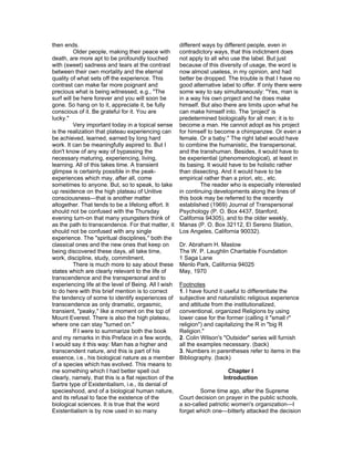 then ends.                                              different ways by different people, even in
          Older people, making their peace with         contradictory ways, that this indictment does
death, are more apt to be profoundly touched            not apply to all who use the label. But just
with (sweet) sadness and tears at the contrast          because of this diversity of usage, the word is
between their own mortality and the eternal             now almost useless, in my opinion, and had
quality of what sets off the experience. This           better be dropped. The trouble is that I have no
contrast can make far more poignant and                 good alternative label to offer. If only there were
precious what is being witnessed, e.g., "The            some way to say simultaneously: "Yes, man is
surf will be here forever and you will soon be          in a way his own project and he does make
gone. So hang on to it, appreciate it, be fully         himself. But also there are limits upon what he
conscious of it. Be grateful for it. You are            can make himself into. The 'project' is
lucky."                                                 predetermined biologically for all men; it is to
          Very important today in a topical sense       become a man. He cannot adopt as his project
is the realization that plateau experiencing can        for himself to become a chimpanzee. Or even a
be achieved, learned, earned by long hard               female. Or a baby." The right label would have
work. It can be meaningfully aspired to. But I          to combine the humanistic, the transpersonal,
don't know of any way of bypassing the                  and the transhuman. Besides, it would have to
necessary maturing, experiencing, living,               be experiential (phenomenological), at least in
learning. All of this takes time. A transient           its basing. It would have to be holistic rather
glimpse is certainly possible in the peak-              than dissecting. And it would have to be
experiences which may, after all, come                  empirical rather than a priori, etc., etc.
sometimes to anyone. But, so to speak, to take                   The reader who is especially interested
up residence on the high plateau of Unitive             in continuing developments along the lines of
consciousness—that is another matter                    this book may be referred to the recently
altogether. That tends to be a lifelong effort. It      established (1969) Journal of Transpersonal
should not be confused with the Thursday                Psychology (P. O. Box 4437, Stanford,
evening turn-on that many youngsters think of           California 94305), and to the older weekly,
as the path to transcendence. For that matter, it       Manas (P. O. Box 32112, El Sereno Station,
should not be confused with any single                  Los Angeles, California 90032).
experience. The "spiritual disciplines," both the
classical ones and the new ones that keep on            Dr. Abraham H. Maslow
being discovered these days, all take time,             The W. P. Laughlin Charitable Foundation
work, discipline, study, commitment.                    1 Saga Lane
          There is much more to say about these         Menlo Park, California 94025
states which are clearly relevant to the life of        May, 1970
transcendence and the transpersonal and to
experiencing life at the level of Being. All I wish     Footnotes
to do here with this brief mention is to correct        1. I have found it useful to differentiate the
the tendency of some to identify experiences of         subjective and naturalistic religious experience
transcendence as only dramatic, orgasmic,               and attitude from the institutionalized,
transient, "peaky," like a moment on the top of         conventional, organized Religions by using
Mount Everest. There is also the high plateau,          lower case for the former (calling it "small r"
where one can stay "turned on."                         religion") and capitalizing the R in "big R
          If I were to summarize both the book          Religion."
and my remarks in this Preface in a few words,          2. Colin Wilson's "Outsider" series will furnish
I would say it this way: Man has a higher and           all the examples necessary. (back)
transcendent nature, and this is part of his            3. Numbers in parentheses refer to items in the
essence, i.e., his biological nature as a member        Bibliography. (back)
of a species which has evolved. This means to
me something which I had better spell out                                   Chapter I
clearly, namely, that this is a flat rejection of the                     Introduction
Sartre type of Existentialism, i.e., its denial of
specieshood, and of a biological human nature,                  Some time ago, after the Supreme
and its refusal to face the existence of the            Court decision on prayer in the public schools,
biological sciences. It is true that the word           a so-called patriotic women's organization—I
Existentialism is by now used in so many                forget which one—bitterly attacked the decision
 