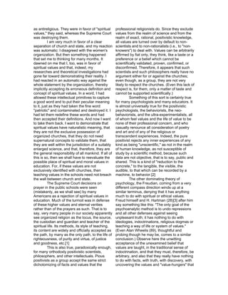 as antireligious. They were in favor of "spiritual     professional religionists do. Since they exclude
values," they said, whereas the Supreme Court          values from the realm of science and from the
was destroying them.                                   realm of exact, rational, positivistic knowledge,
           I am very much in favor of a clear          all values are turned over by default to non-
separation of church and state, and my reaction        scientists and to non-rationalists (i.e., to "non-
was automatic: I disagreed with the women's            knowers") to deal with. Values can be arbitrarily
organization. But then something happened              affirmed by fiat only, they think, like a taste or a
that set me to thinking for many months. It            preference or a belief which cannot be
dawned on me that I, too, was in favor of              scientifically validated, proven, confirmed, or
spiritual values and that, indeed, my                  disconfirmed. Therefore, it appears that such
researches and theoretical investigations had          scientists and such philosophers really have no
gone far toward demonstrating their reality. I         argument either for or against the churches;
had reacted in an automatic way against the            even though, as a group, they are not very
whole statement by the organization, thereby           likely to respect the churches. (Even this lack of
implicitly accepting its erroneous definition and      respect is, for them, only a matter of taste and
concept of spiritual values. In a word, I had          cannot be supported scientifically.)
allowed these intellectual primitives to capture                 Something of this sort is certainly true
a good word and to put their peculiar meaning          for many psychologists and many educators. It
to it, just as they had taken the fine word            is almost universally true for the positivistic
"patriotic" and contaminated and destroyed it. I       psychologists, the behaviorists, the neo-
had let them redefine these words and had              behaviorists, and the ultra-experimentalists, all
then accepted their definitions. And now I want        of whom feel values and the life of value to be
to take them back. I want to demonstrate that          none of their professional concern, and who
spiritual values have naturalistic meaning, that       casually renounce all consideration of poetry
they are not the exclusive possession of               and art and of any of the religious or
organized churches, that they do not need              transcendent experiences. Indeed, the pure
supernatural concepts to validate them, that           positivist rejects any inner experiences of any
they are well within the jurisdiction of a suitably    kind as being "unscientific," as not in the realm
enlarged science, and that, therefore, they are        of human knowledge, as not susceptible of
the general responsibility of all mankind. If all of   study by a scientific method, because such
this is so, then we shall have to reevaluate the       data are not objective, that is to say, public and
possible place of spiritual and moral values in        shared. This is a kind of "reduction to the
education. For, if these values are not                concrete," to the tangible, the visible, the
exclusively identified with churches, then             audible, to that which can be recorded by a
teaching values in the schools need not breach         machine, to behavior.[2]
the wall between church and state.                               The other dominating theory of
           The Supreme Court decisions on              psychology, the Freudian, coming from a very
prayer in the public schools were seen                 different compass direction winds up at a
(mistakenly, as we shall see) by many                  similar terminus, denying that it has anything
Americans as a rejection of spiritual values in        much to do with spiritual or ethical values.
education. Much of the turmoil was in defense          Freud himself and H. Hartman (28)[3] after him
of these higher values and eternal verities            say something like this: "The only goal of the
rather than of the prayers as such. That is to         psychoanalytic method is to undo repressions
say, very many people in our society apparently        and all other defenses against seeing
see organized religion as the locus, the source,       unpleasant truth; it has nothing to do with
the custodian and guardian and teacher of the          ideologies, indoctrinations, religious dogmas or
spiritual life. Its methods, its style of teaching,    teaching a way of life or system of values."
its content are widely and officially accepted as      (Even Alan Wheelis (89), thoughtful and
the path, by many as the only path, to the life of     probing though he may be, comes to a similar
righteousness, of purity and virtue, of justice        conclusion.) Observe here the unwitting
and goodness, etc.[1]                                  acceptance of the unexamined belief that
           This is also true, paradoxically enough,    values are taught, in the traditional sense of
for many orthodoxly positivistic scientists,           indoctrination, and that they must, therefore, be
philosophers, and other intellectuals. Pious           arbitrary, and also that they really have nothing
positivists as a group accept the same strict          to do with facts, with truth, with discovery, with
dichotomizing of facts and values that the             uncovering the values and "value-hungers" that
 