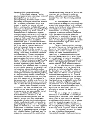 lie deeply within human nature itself.               been known and said in the world." And no one
           And so official, orthodox, Freudian       disagreed with him. Nor did it need to be
psychoanalysis remains essentially a system of       spelled out that he meant knowledge of the
psychopathology and of cure of                       classics; these were the universally accepted
psychopathology. It does not supply us with a        models.
psychology of the higher life or of the "spiritual              But in recent years and to this day,
life," of what the human being should grow           most humanistic scholars and most artists have
toward, of what he can become (although I            shared in the general collapse of all traditional
believe psychoanalytic method and theory is a        values. And when these values collapsed, there
necessary substructure for any such "higher" or      were no others readily available as
growth psychology (70)). Freud came out of           replacements. And so today, a very large
nineteenth-century, mechanistic, physical-           proportion of our artists, novelists, dramatists,
chemical, reductionistic science; and there his      critics, literary and historical scholars are
more Talmudic followers remain, at least with        disheartened or pessimistic or despairing, and
respect to the theory of values and everything       a fair proportion are nihilistic or cynical (in the
that has to do with values. Indeed this              sense of believing that no "good life" is possible
reductionism goes so far sometimes that the          and that the so-called higher values are all a
Freudians seem almost to say that the "higher        fake and a swindle).
life" is just a set of "defenses against the                    Certainly the young student coming to
instincts," especially denial and reaction-          the study of the arts and the humanities will find
formation. Were it not for the concept of            therein no inspiring certainties. What criterion of
sublimation, that is what they would have to be      selection does he have between, let us say,
saying. Unfortunately, sublimation is so weak        Tolstoy and Kafka, between Renoir and
and unsatisfactory a concept that it simply          DeKooning, or between Brahms and Cage?
cannot bear this huge responsibility. Thus,          And which well-known artists or writers today
psychoanalysis often comes perilously close to       are trying to teach, to inspire, to conduce to
being a nihilistic and value-denying philosophy      virtue? Which of them could even use this word
of man. (It is fortunate that any really good        "virtue" without gagging? Upon which of them
therapist in practice pays no attention to this      can an "idealistic" young man model himself?
philosophy. Such a therapist often functions by                 No, it is quite clear from our experience
an unconscious philosophy of man which may           of the last fifty years or so that the pre-1914
not be worked out scientifically for another         certainties of the humanists, of the artists, of
century. It is true that there are interesting and   the dramatists and poets, of the philosophers,
exciting developments in psychoanalysis today,       of the critics, and of those who are generally
but they are coming from the unorthodox.) It         inner-directed have given way to a chaos of
must be said to Freud's credit that, though he       relativism. No one of these people now knows
was at his poorest with all the questions of         how and what to choose, nor does he know
transcendence, he is still to be preferred to the    how to defend and to validate his choice. Not
behaviorists who not only have no answers but        even the critics who are fighting nihilism and
who also deny the very questions themselves.         valuelessness can do much except to attack,
           Neither are the humanistic scholars       as, for instance, Joseph Wood Krutch does (40,
and artists of any great help these days. They       41); and he has nothing very inspiring or
used to be, and were supposed to be, as a            affirmative to suggest that we fight for, much
group, carriers of and teachers of the eternal       less die for.
verities and the higher life. The goal of                       We can no longer rely on tradition, on
humanistic studies was defined as the                consensus, on cultural habit, on unanimity of
perception and knowledge of the good, the            belief to give us our values. These agreed-upon
beautiful, and the true. Such studies were           traditions are all gone. Of course, we never
expected to refine the discrimination between        should have rested on tradition—as its failures
what is excellent and what is not (excellence        must have proven to everyone by now—it
generally being understood to be the true, the       never was a firm foundation. It was destroyed
good, and the beautiful). They were supposed         too easily by truth, by honesty, by the facts, by
to inspire the student to the better life, to the    science, by simple, pragmatic, historical failure.
higher life, to goodness and virtue. What was                   Only truth itself can be our foundation,
truly valuable, Matthew Arnold said, was "the        our base for building. Only empirical,
acquainting ourselves with the best that has         naturalistic knowledge, in its broadest sense,
 