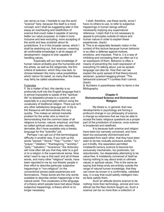 can serve us now. I hesitate to use the word              I shall, therefore, use these words, since I
"science" here, because this itself is a moot          have no others to use, to refer to subjective
concept; and I shall be suggesting later in this       happenings in human beings without
essay an overhauling and redefinition of               necessarily implying any supernatural
science that-could make it capable of serving          reference. I claim that it is not necessary to
better our value purposes, to make it more             appeal to principles outside of nature and
inclusive and less excluding, more accepting of        human nature in order to explain these
the world and less snobbish about its                  experiences. (back)
jurisdictions. It is in this broader sense, which I    2. This is an especially fantastic notion in the
shall be sketching out, that science—meaning           context of this lecture because human behavior
all confirmable knowledge in all its stages of         is so often a defense against motives,
development—begins to look capable of                  emotions, and impulses. That is, it is a way of
handling values.                                       inhibiting and concealing them as often as it is
          Especially will our new knowledge of         an expression of them. Behavior is often a
human nature probably give the humanists and           means of preventing the overt expression of
the artists, as well as the religionists, the firm     everything I'm talking about, just as spoken
criteria of selection, which they now lack, to         language can also be. How then can we
choose between the many value possibilities            explain the quick spread of that theory-bound,
which clamor for belief, so many that the chaos        sectarian, question-begging phrase: "The
may fairly be called valuelessness.                    behavioral sciences"? I confess that I cannot.
                                                       (back)
Footnotes                                              3. Numbers in parentheses refer to items in the
1. As a matter of fact, this identity is so            Bibliography.
profoundly built into the English language that it
is almost impossible to speak of the "spiritual                       Chapter II
life" (a distasteful phrase to a scientist, and         Dichotomized Science and Dichotomized
especially to a psychologist) without using the                        Religion
vocabulary of traditional religion. There just isn't
any other satisfactory language yet. A trip to                   My thesis is, in general, that new
the thesaurus will demonstrate this very               developments in psychology are forcing a
quickly. This makes an almost insoluble                profound change in our philosophy of science,
problem for the writer who is intent on                a change so extensive that we may be able to
demonstrating that the common base of all              accept the basic religious questions as a proper
religions is human, natural, empirical, and that       part of the jurisdiction of science, once science
so-called spiritual values are also naturally          is broadened and redefined.
derivable. But I have available only a theistic                  It is because both science and religion
language for this "scientific" job.                    have been too narrowly conceived, and have
    Perhaps I can get out of this terminological       been too exclusively dichotomized and
difficulty in another way. If you look up the          separated from each other, that they have been
words "sacred," "divine," "holy," "numen," "sin,"      seen to be two mutually exclusive worlds. To
"prayer," "oblation," "thanksgiving," "worship,"       put it briefly, this separation permitted
"piety," "salvation," "reverence," the dictionary      nineteenth-century science to become too
will most often tell you that they refer to a god      exclusively mechanistic, too positivistic, too
or to a religion in the supernatural sense. Now        reductionistic, too desperately attempting to be
what I want to say is that each and all of these       value-free. It mistakenly conceived of itself as
words, and many other "religious" words, have          having nothing to say about ends or ultimate
been reported to me by non-theistic people in          values or spiritual values. This is the same as
their effort to describe particular subjective         saying that these ends are entirely outside the
happenings in "non-religious" (in the                  range of natural human knowledge, that they
conventional sense) peak-experiences and               can never be known in a confirmable, validated
illuminations. These words are the only words          way, in a way that could satisfy intelligent men,
available to describe certain happenings in the        as facts satisfy them.
natural world. This vocabulary is the language                   Such an attitude dooms science to be
of a theory which people have had about these          nothing more than technology, amoral and non-
subjective happenings, a theory which is no            ethical (as the Nazi doctors taught us). Such a
longer necessary.                                      science can be no more than a collection of
 